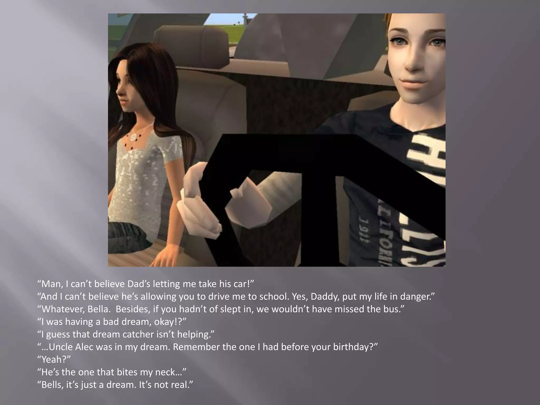 “Man, I can’t believe Dad’s letting me take his car!”“And I can’t believe he’s allowing you to drive me to school. Yes, Daddy, put my life in danger.”“Whatever, Bella.  Besides, if you hadn’t of slept in, we wouldn’t have missed the bus.”“I was having a bad dream, okay!?”“I guess that dream catcher isn’t helping.”“…Uncle Alec was in my dream. Remember the one I had before your birthday?”“Yeah?”“He’s the one that bites my neck…”“Bells, it’s just a dream. It’s not real.”
