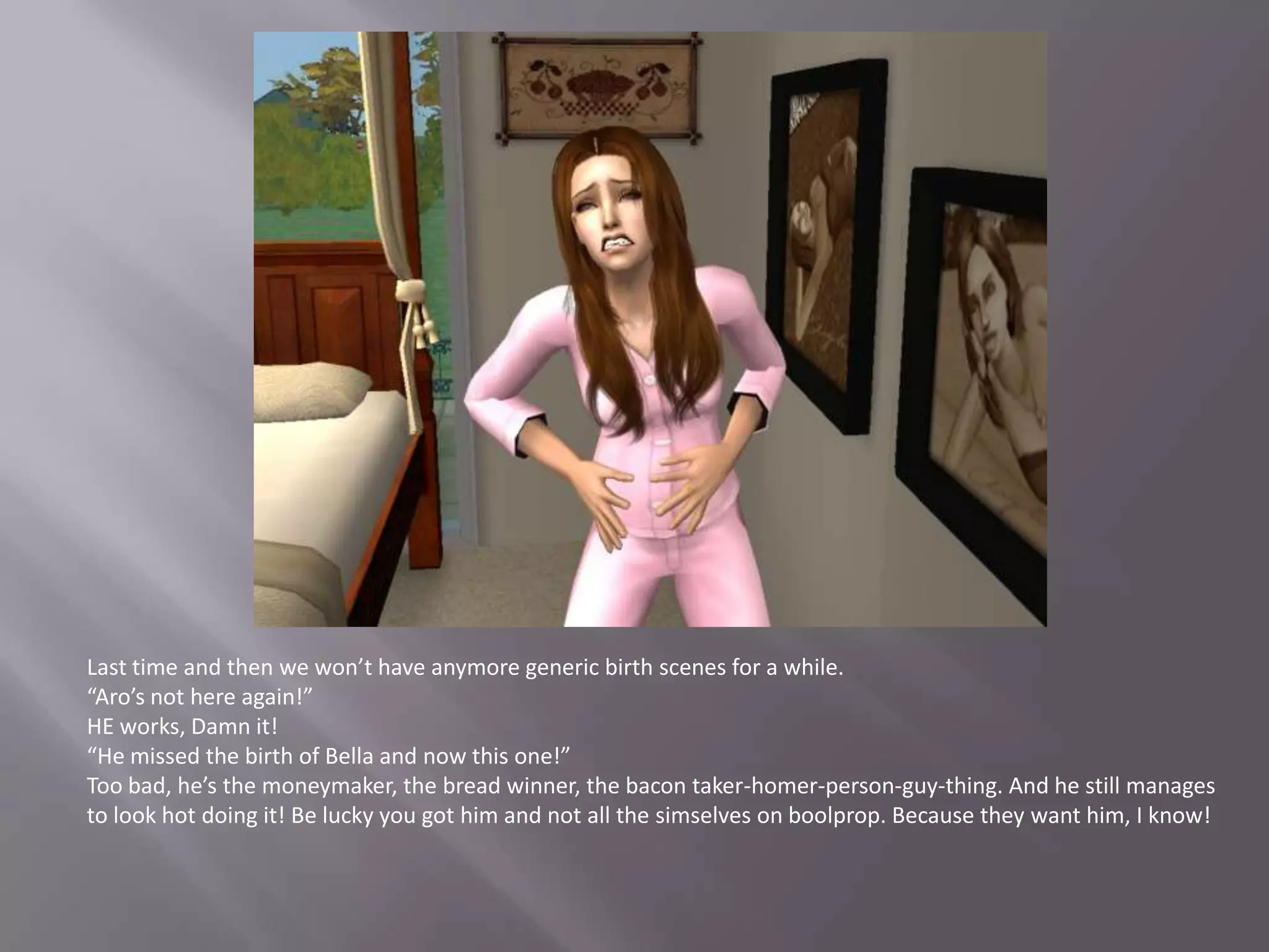 Last time and then we won’t have anymore generic birth scenes for a while.“Aro’s not here again!”HE works, Damn it!“He missed the birth of Bella and now this one!”Too bad, he’s the moneymaker, the bread winner, the bacon taker-homer-person-guy-thing. And he still manages to look hot doing it! Be lucky you got him and not all the simselves on boolprop. Because they want him, I know!