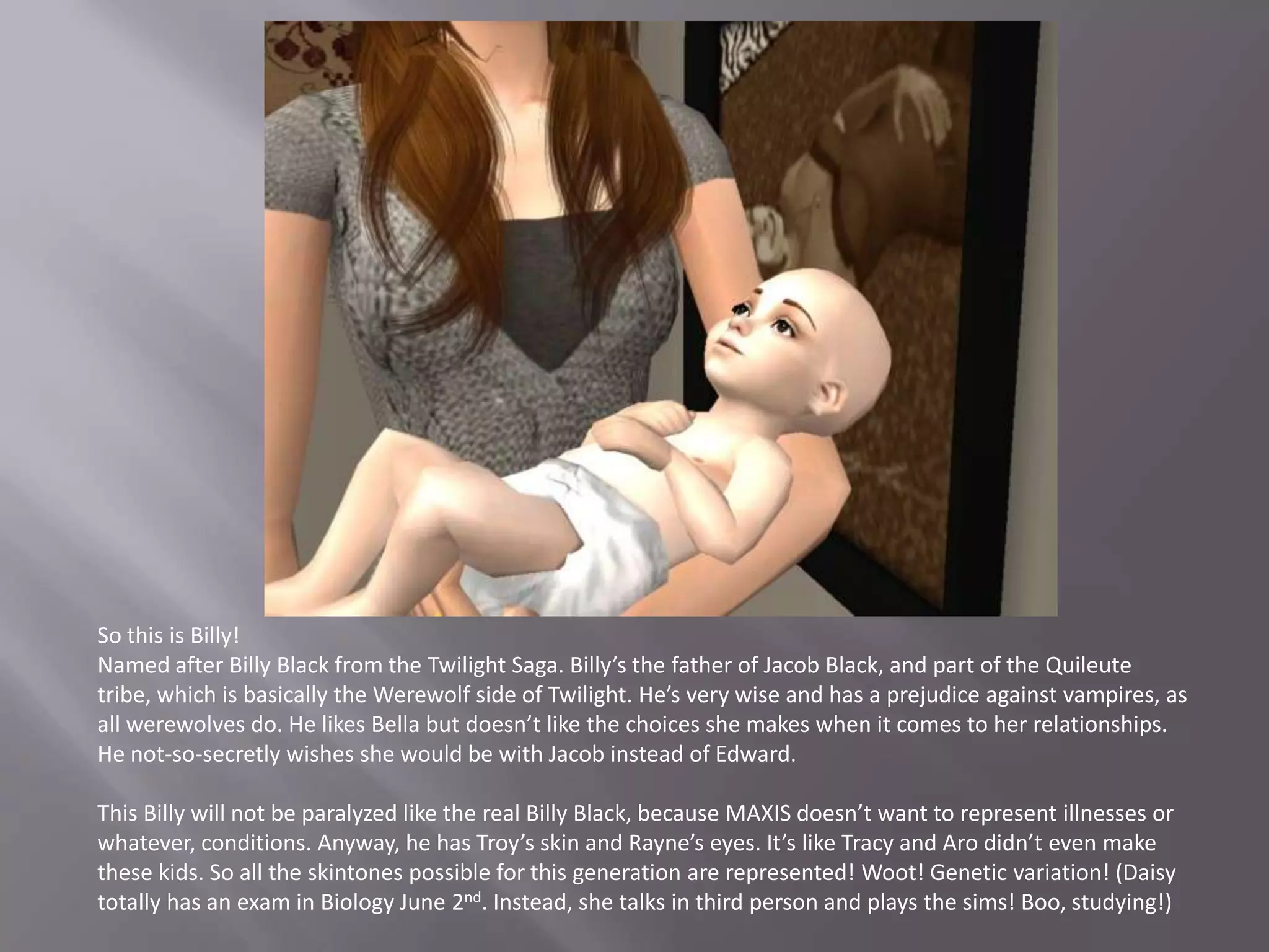 So this is Billy! Named after Billy Black from the Twilight Saga. Billy’s the father of Jacob Black, and part of the Quileute tribe, which is basically the Werewolf side of Twilight. He’s very wise and has a prejudice against vampires, as all werewolves do. He likes Bella but doesn’t like the choices she makes when it comes to her relationships. He not-so-secretly wishes she would be with Jacob instead of Edward. This Billy will not be paralyzed like the real Billy Black, because MAXIS doesn’t want to represent illnesses or whatever, conditions. Anyway, he has Troy’s skin and Rayne’s eyes. It’s like Tracy and Aro didn’t even make these kids. So all the skintones possible for this generation are represented! Woot! Genetic variation! (Daisy totally has an exam in Biology June 2nd. Instead, she talks in third person and plays the sims! Boo, studying!)