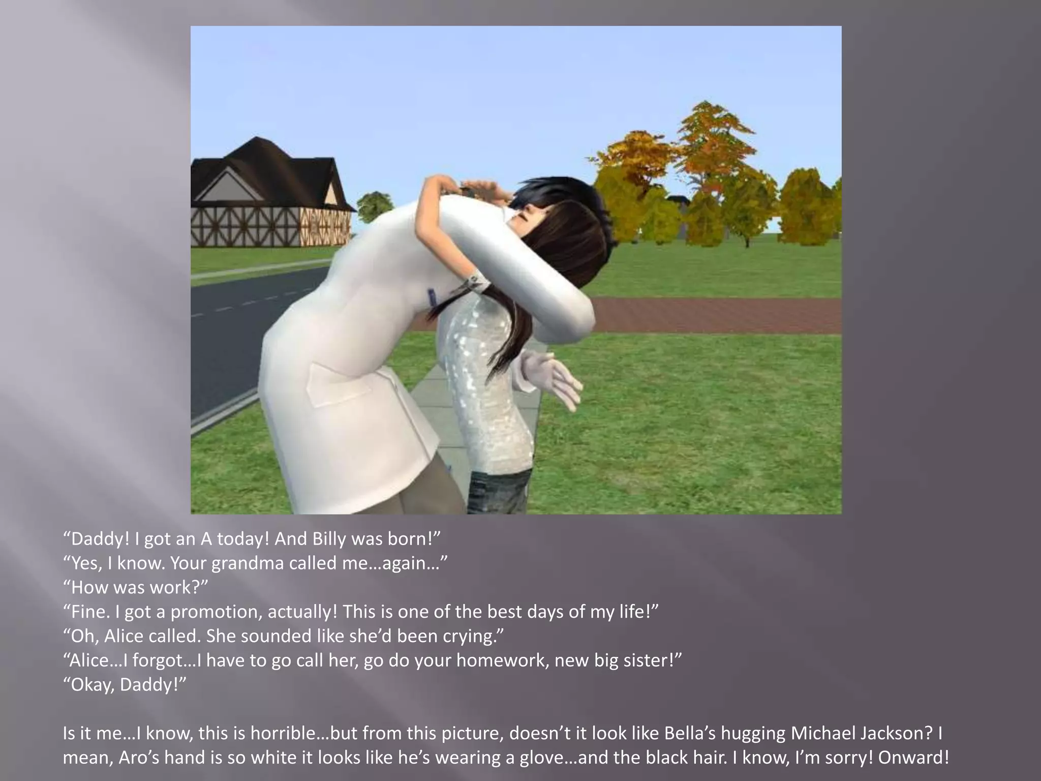 “Daddy! I got an A today! And Billy was born!”“Yes, I know. Your grandma called me…again…”“How was work?”“Fine. I got a promotion, actually! This is one of the best days of my life!”“Oh, Alice called. She sounded like she’d been crying.”“Alice…I forgot…I have to go call her, go do your homework, new big sister!”“Okay, Daddy!”Is it me…I know, this is horrible…but from this picture, doesn’t it look like Bella’s hugging Michael Jackson? I mean, Aro’s hand is so white it looks like he’s wearing a glove…and the black hair. I know, I’m sorry! Onward!