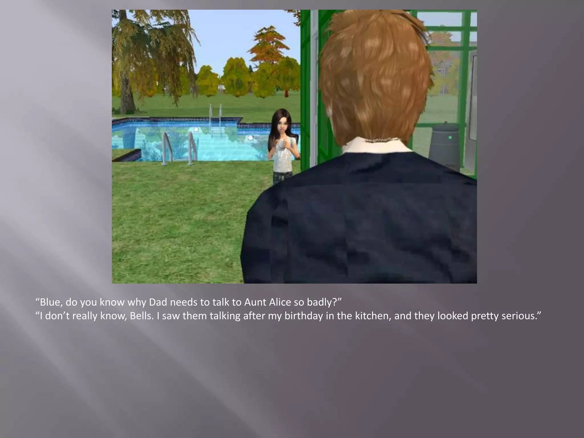 “Blue, do you know why Dad needs to talk to Aunt Alice so badly?”“I don’t really know, Bells. I saw them talking after my birthday in the kitchen, and they looked pretty serious.”