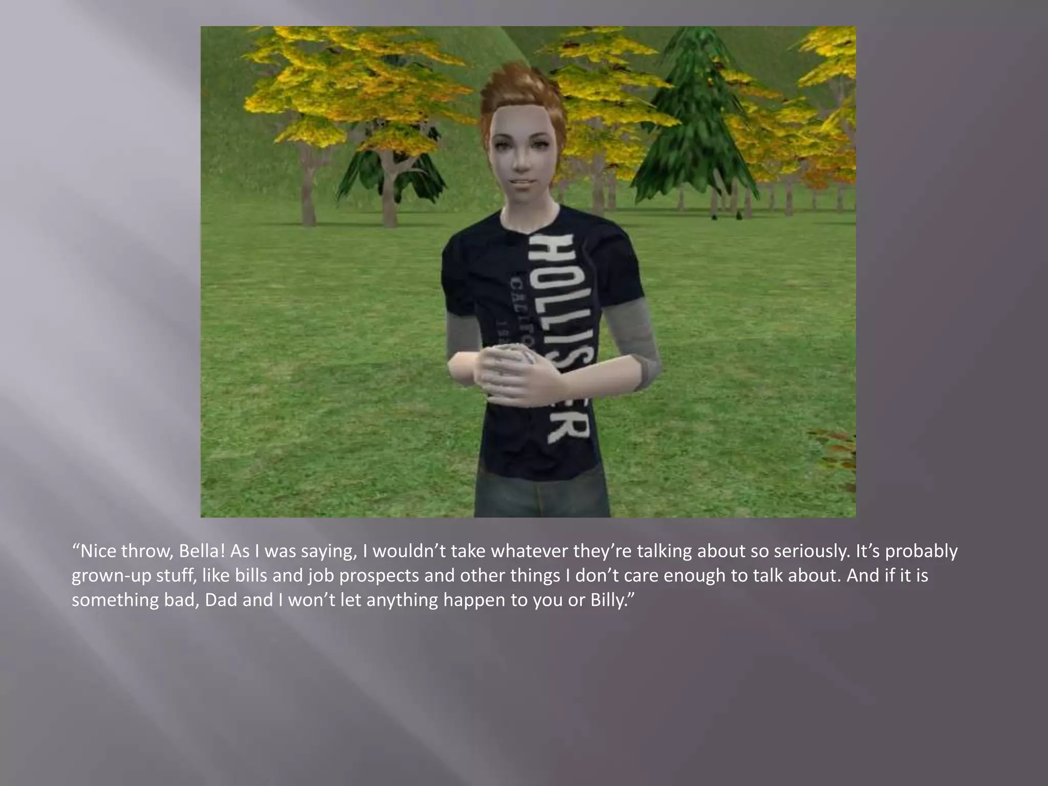 “Nice throw, Bella! As I was saying, I wouldn’t take whatever they’re talking about so seriously. It’s probably grown-up stuff, like bills and job prospects and other things I don’t care enough to talk about. And if it is something bad, Dad and I won’t let anything happen to you or Billy.”