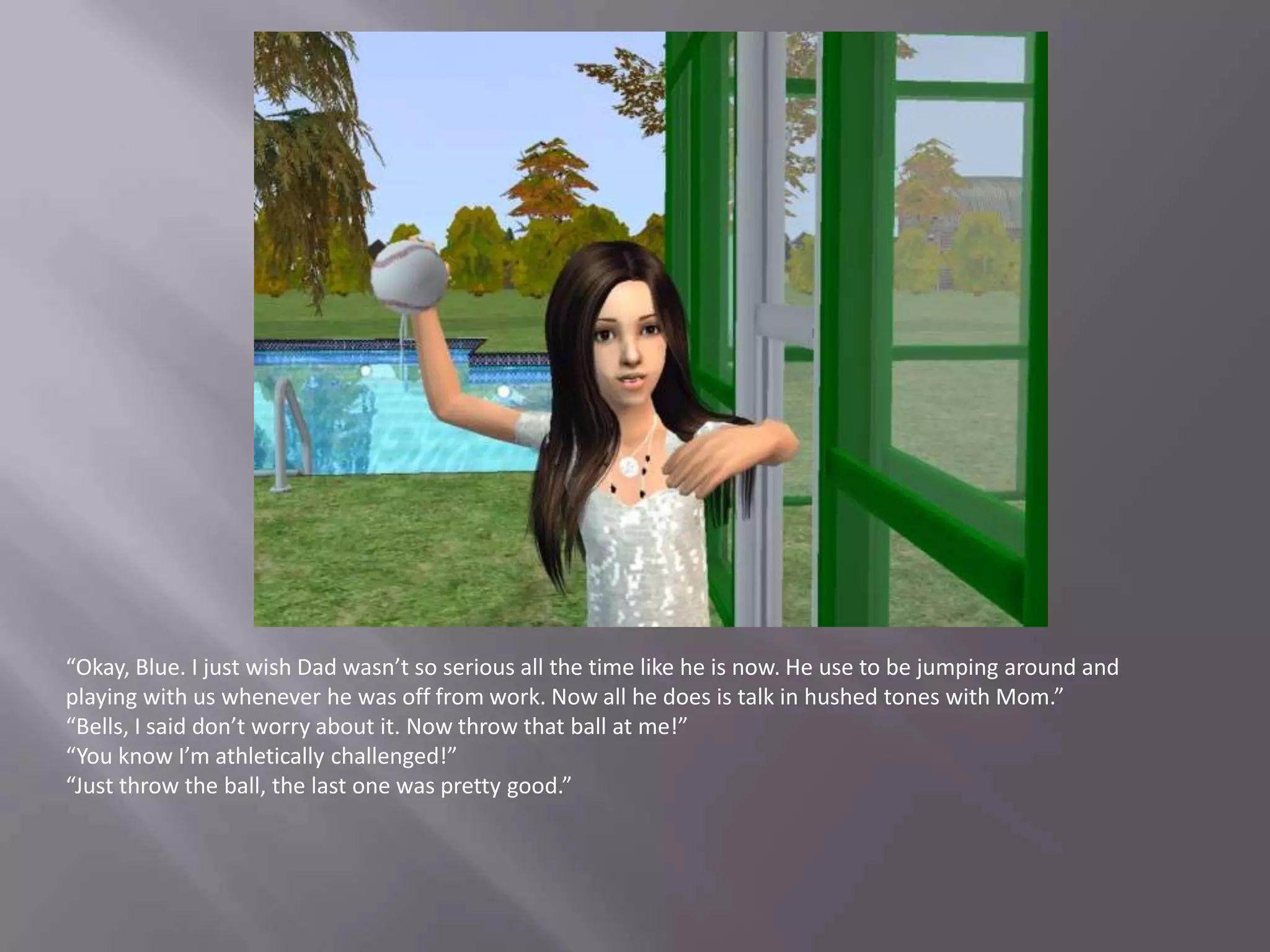 “Okay, Blue. I just wish Dad wasn’t so serious all the time like he is now. He use to be jumping around and playing with us whenever he was off from work. Now all he does is talk in hushed tones with Mom.”“Bells, I said don’t worry about it. Now throw that ball at me!”“You know I’m athletically challenged!”“Just throw the ball, the last one was pretty good.”