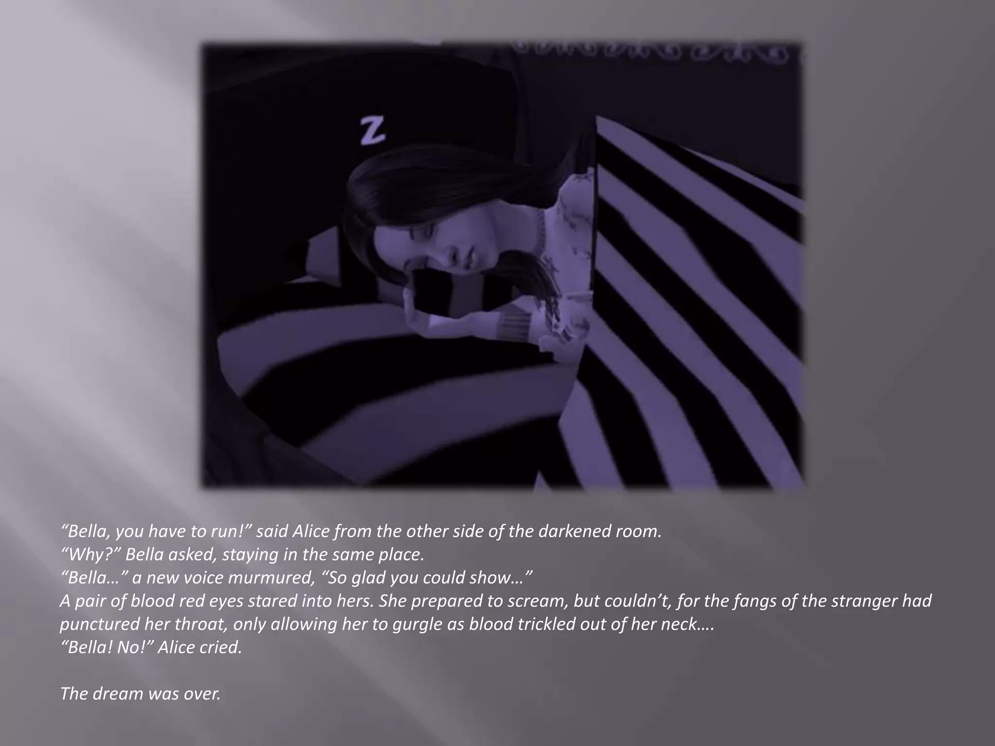 “Bella, you have to run!” said Alice from the other side of the darkened room.“Why?” Bella asked, staying in the same place.“Bella…” a new voice murmured, “So glad you could show…”A pair of blood red eyes stared into hers. She prepared to scream, but couldn’t, for the fangs of the stranger had punctured her throat, only allowing her to gurgle as blood trickled out of her neck….“Bella! No!” Alice cried.The dream was over.