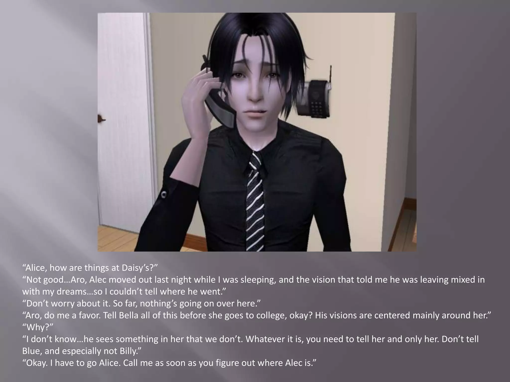 “Alice, how are things at Daisy’s?”“Not good…Aro, Alec moved out last night while I was sleeping, and the vision that told me he was leaving mixed in with my dreams…so I couldn’t tell where he went.”“Don’t worry about it. So far, nothing’s going on over here.”“Aro, do me a favor. Tell Bella all of this before she goes to college, okay? His visions are centered mainly around her.”“Why?”“I don’t know…he sees something in her that we don’t. Whatever it is, you need to tell her and only her. Don’t tell Blue, and especially not Billy.”“Okay. I have to go Alice. Call me as soon as you figure out where Alec is.”