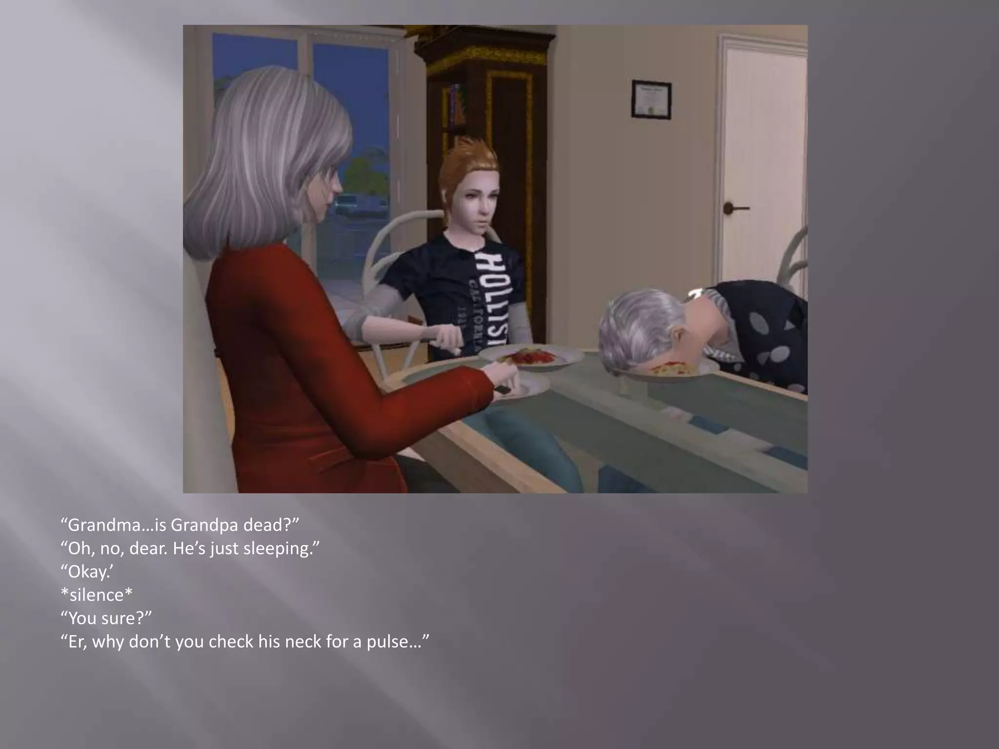 “Grandma…is Grandpa dead?”“Oh, no, dear. He’s just sleeping.”“Okay.’*silence*“You sure?”“Er, why don’t you check his neck for a pulse…”