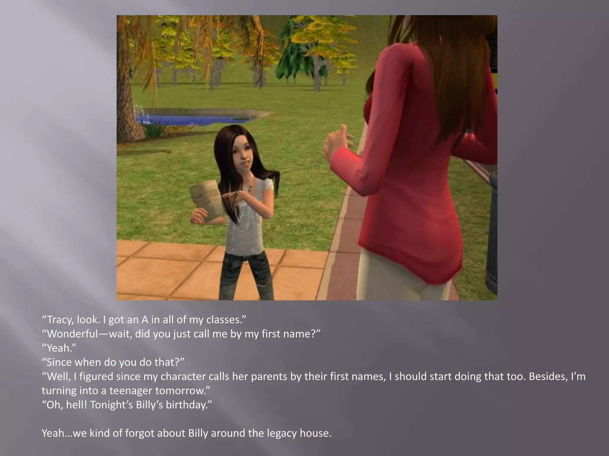 “Tracy, look. I got an A in all of my classes.”“Wonderful—wait, did you just call me by my first name?”“Yeah.”“Since when do you do that?”“Well, I figured since my character calls her parents by their first names, I should start doing that too. Besides, I’m turning into a teenager tomorrow.”“Oh, hell! Tonight’s Billy’s birthday.”Yeah…we kind of forgot about Billy around the legacy house.