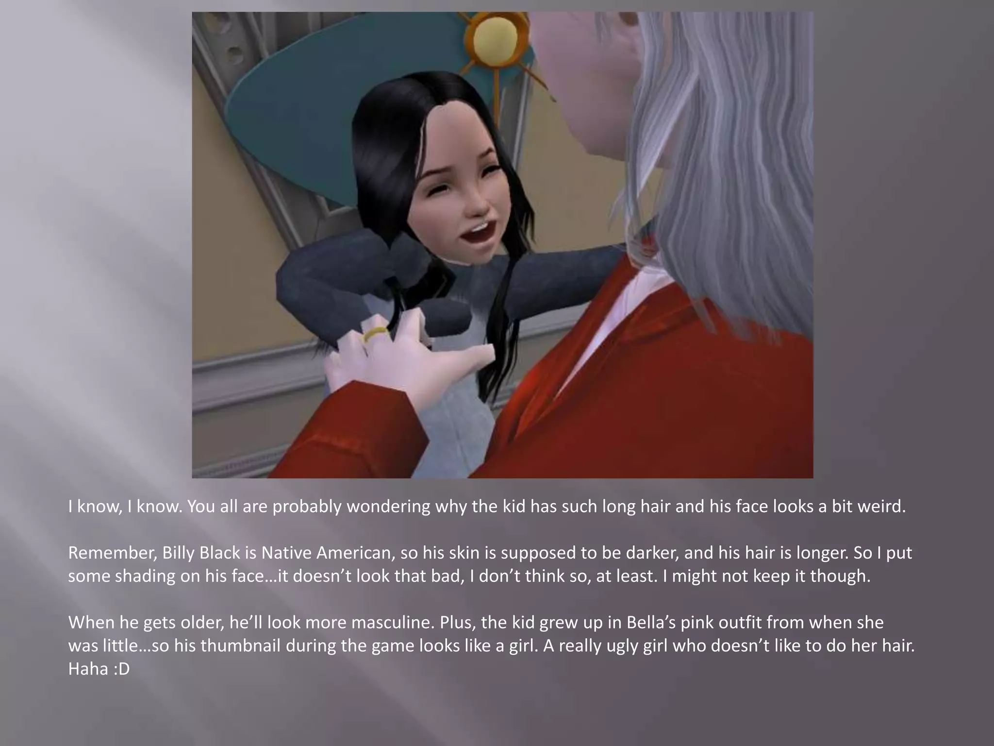 I know, I know. You all are probably wondering why the kid has such long hair and his face looks a bit weird.Remember, Billy Black is Native American, so his skin is supposed to be darker, and his hair is longer. So I put some shading on his face…it doesn’t look that bad, I don’t think so, at least. I might not keep it though.When he gets older, he’ll look more masculine. Plus, the kid grew up in Bella’s pink outfit from when she was little…so his thumbnail during the game looks like a girl. A really ugly girl who doesn’t like to do her hair. Haha :D