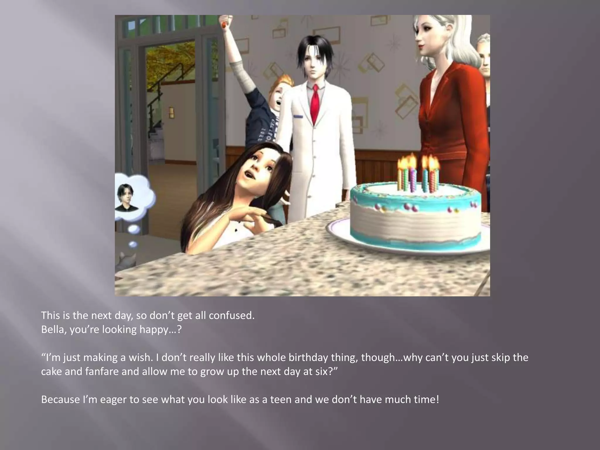 This is the next day, so don’t get all confused.Bella, you’re looking happy…?“I’m just making a wish. I don’t really like this whole birthday thing, though…why can’t you just skip the cake and fanfare and allow me to grow up the next day at six?”Because I’m eager to see what you look like as a teen and we don’t have much time!