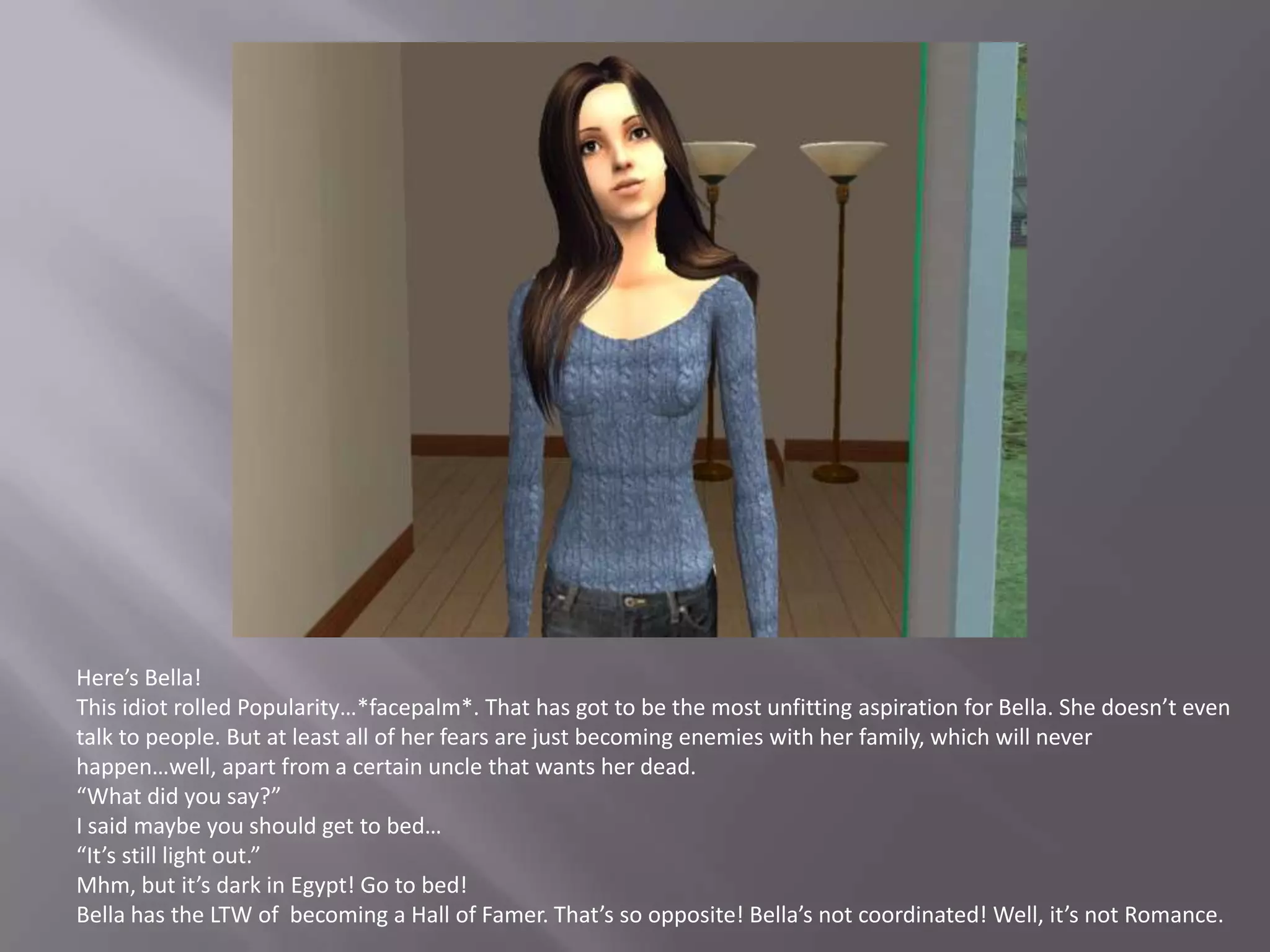 Here’s Bella!This idiot rolled Popularity…*facepalm*. That has got to be the most unfitting aspiration for Bella. She doesn’t even talk to people. But at least all of her fears are just becoming enemies with her family, which will never happen…well, apart from a certain uncle that wants her dead.“What did you say?”I said maybe you should get to bed…“It’s still light out.”Mhm, but it’s dark in Egypt! Go to bed!Bella has the LTW of  becoming a Hall of Famer. That’s so opposite! Bella’s not coordinated! Well, it’s not Romance.