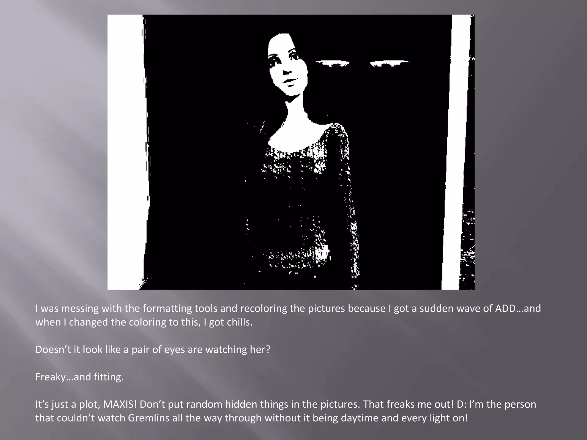 I was messing with the formatting tools and recoloring the pictures because I got a sudden wave of ADD…and when I changed the coloring to this, I got chills.Doesn’t it look like a pair of eyes are watching her?Freaky…and fitting. It’s just a plot, MAXIS! Don’t put random hidden things in the pictures. That freaks me out! D: I’m the person that couldn’t watch Gremlins all the way through without it being daytime and every light on!