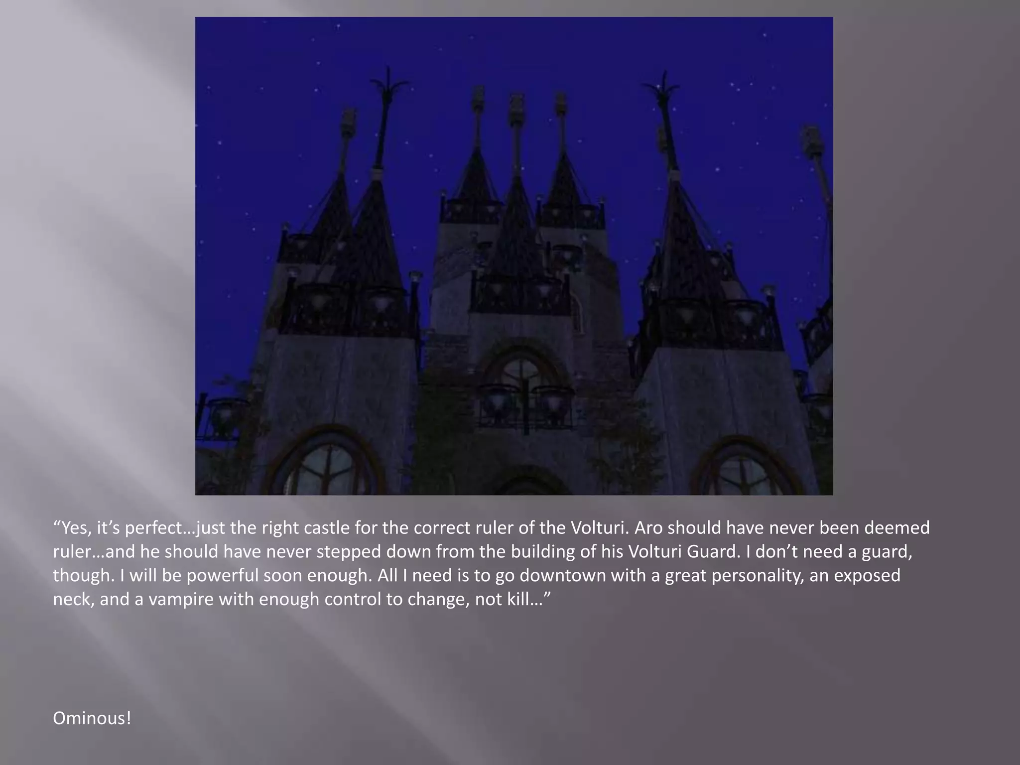 “Yes, it’s perfect…just the right castle for the correct ruler of the Volturi. Aro should have never been deemed ruler…and he should have never stepped down from the building of his Volturi Guard. I don’t need a guard, though. I will be powerful soon enough. All I need is to go downtown with a great personality, an exposed neck, and a vampire with enough control to change, not kill…”Ominous!