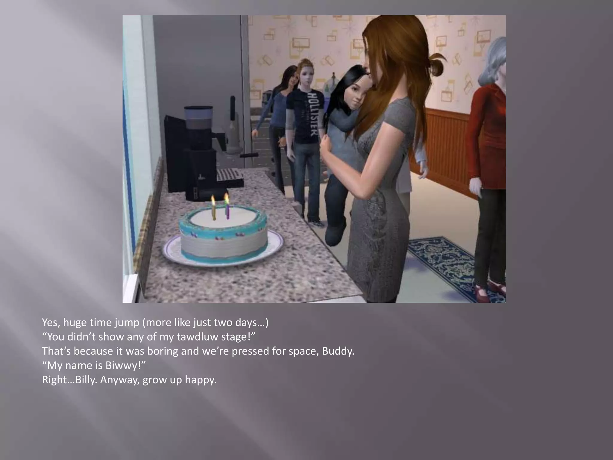 Yes, huge time jump (more like just two days…)“You didn’t show any of my tawdluw stage!”That’s because it was boring and we’re pressed for space, Buddy.“My name is Biwwy!”Right…Billy. Anyway, grow up happy.