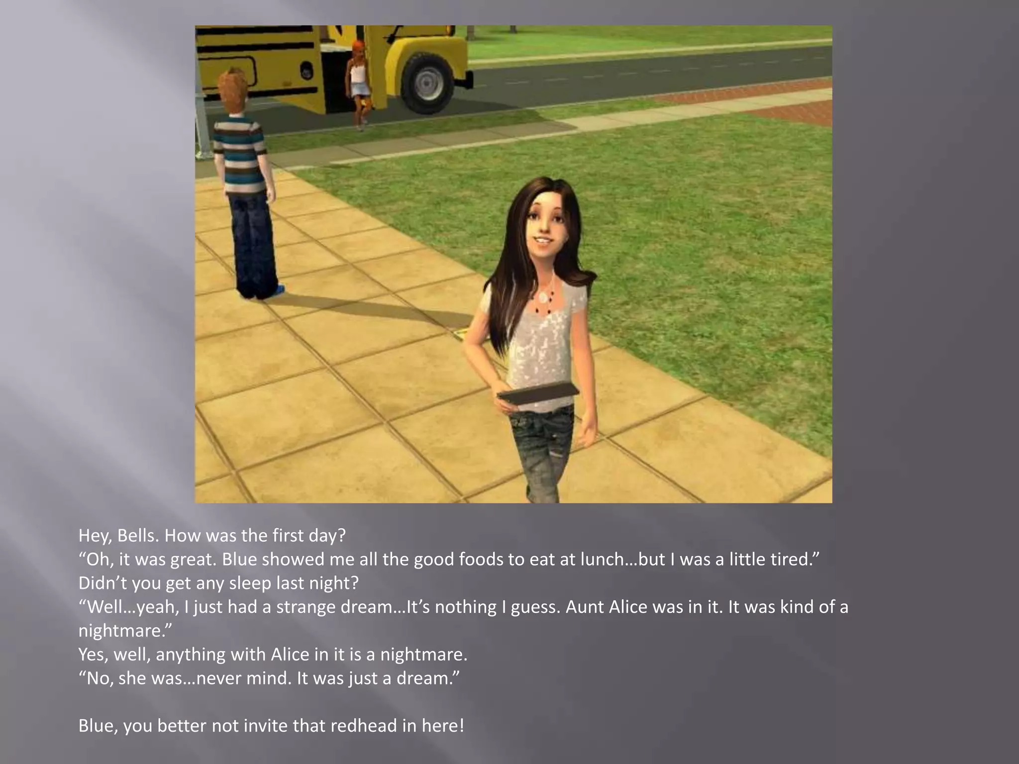 Hey, Bells. How was the first day?“Oh, it was great. Blue showed me all the good foods to eat at lunch…but I was a little tired.”Didn’t you get any sleep last night?“Well…yeah, I just had a strange dream…It’s nothing I guess. Aunt Alice was in it. It was kind of a nightmare.”Yes, well, anything with Alice in it is a nightmare.“No, she was…never mind. It was just a dream.”Blue, you better not invite that redhead in here!