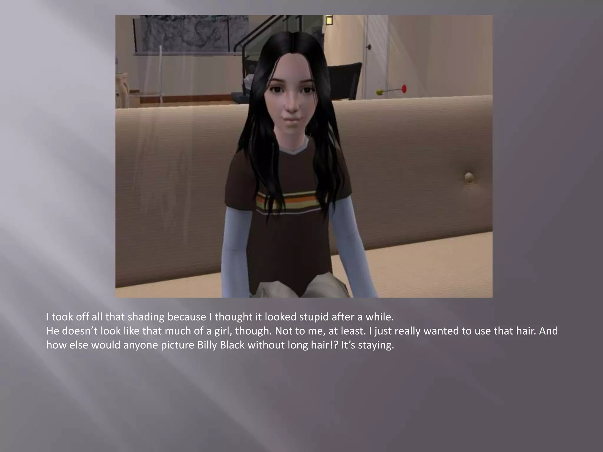 I took off all that shading because I thought it looked stupid after a while.He doesn’t look like that much of a girl, though. Not to me, at least. I just really wanted to use that hair. And how else would anyone picture Billy Black without long hair!? It’s staying.