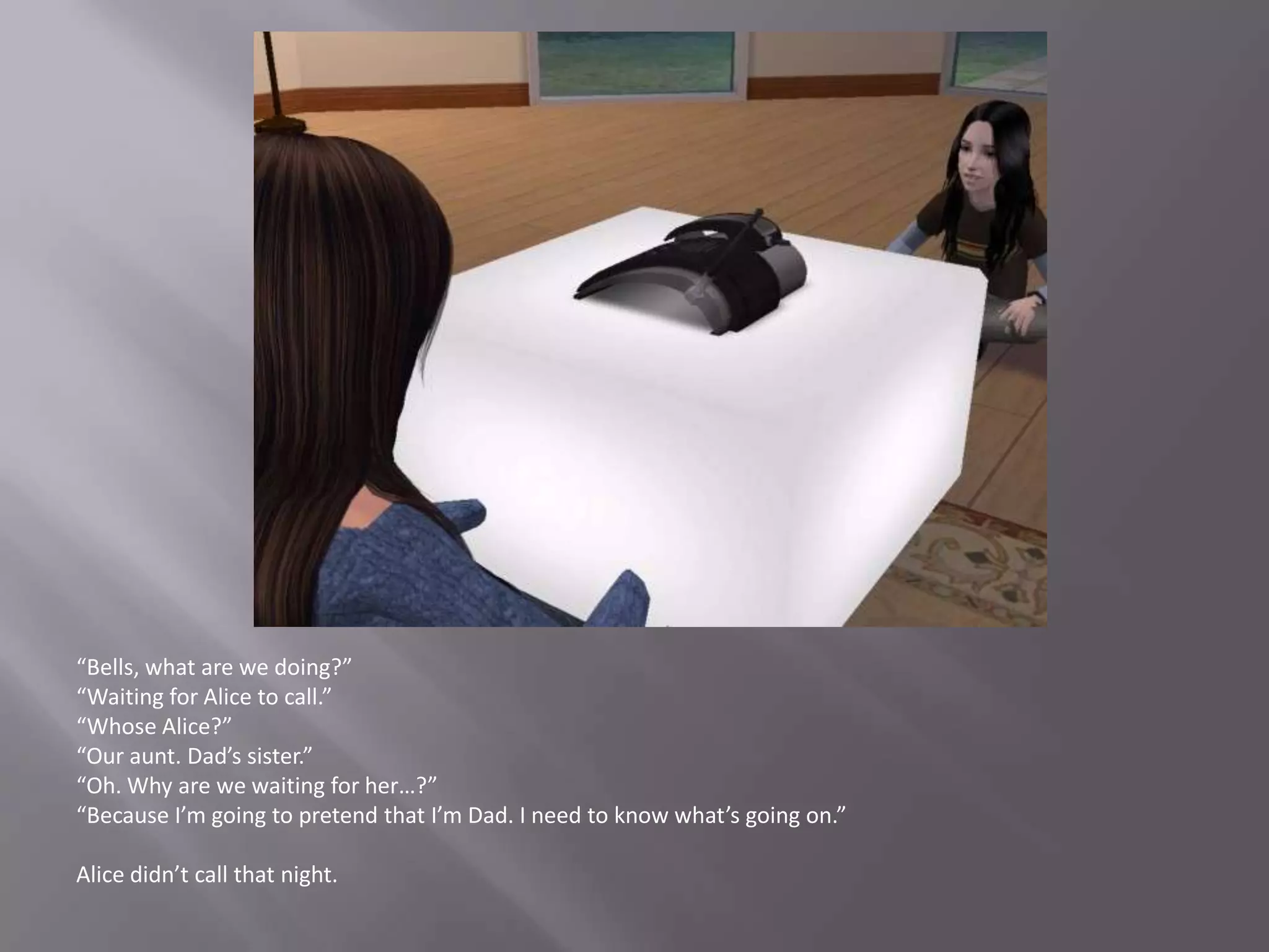 “Bells, what are we doing?”“Waiting for Alice to call.”“Whose Alice?”“Our aunt. Dad’s sister.”“Oh. Why are we waiting for her…?”“Because I’m going to pretend that I’m Dad. I need to know what’s going on.”Alice didn’t call that night.