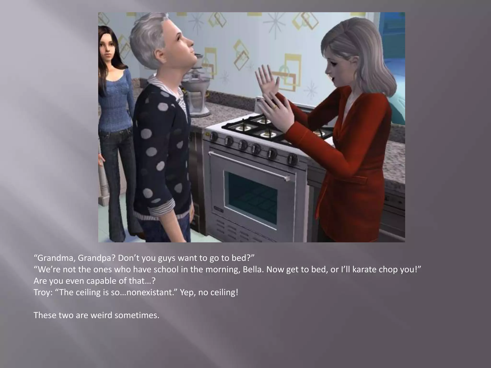 “Grandma, Grandpa? Don’t you guys want to go to bed?”“We’re not the ones who have school in the morning, Bella. Now get to bed, or I’ll karate chop you!”Are you even capable of that…?Troy: “The ceiling is so…nonexistant.” Yep, no ceiling!These two are weird sometimes.