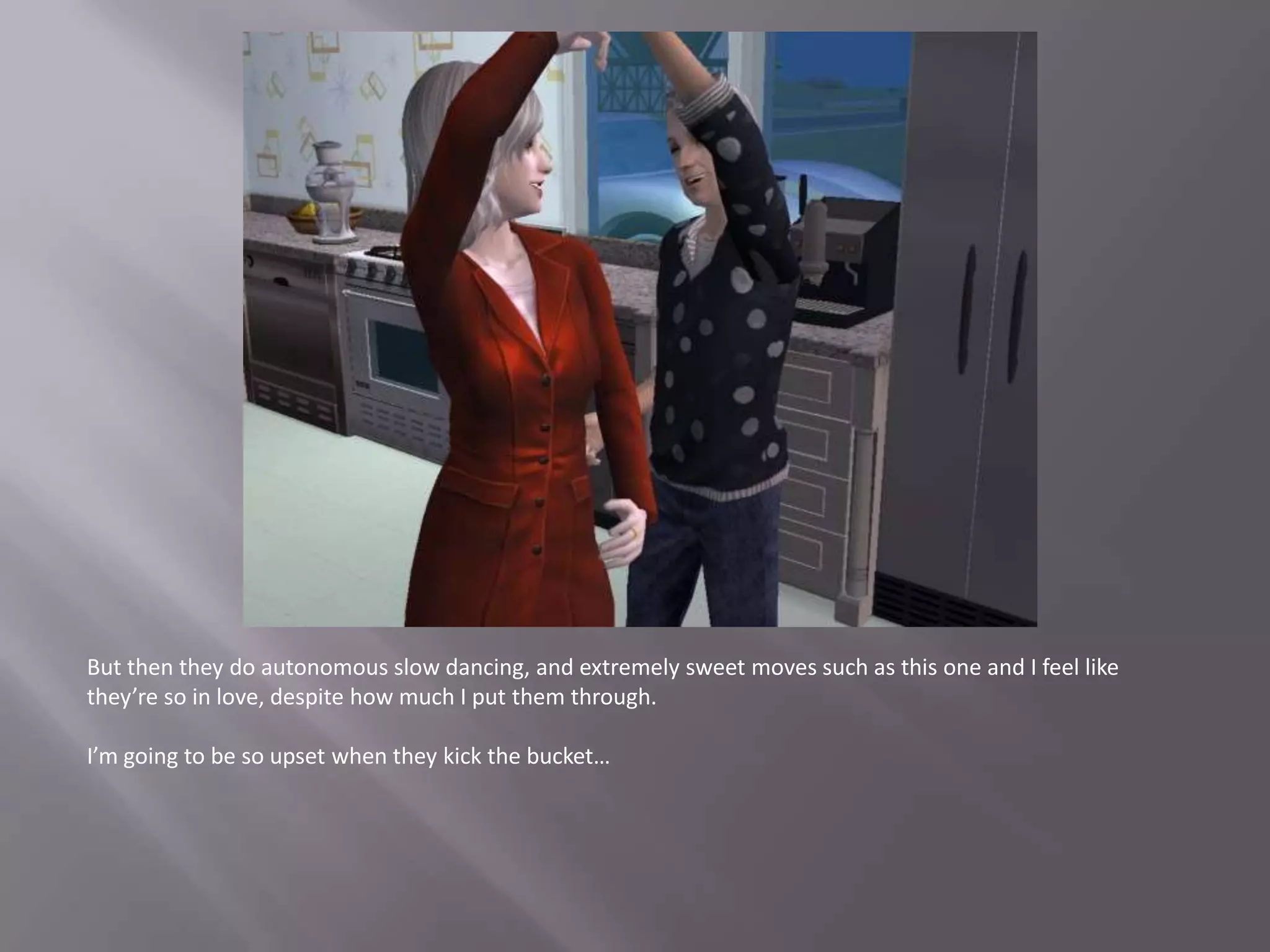 But then they do autonomous slow dancing, and extremely sweet moves such as this one and I feel like they’re so in love, despite how much I put them through.I’m going to be so upset when they kick the bucket…