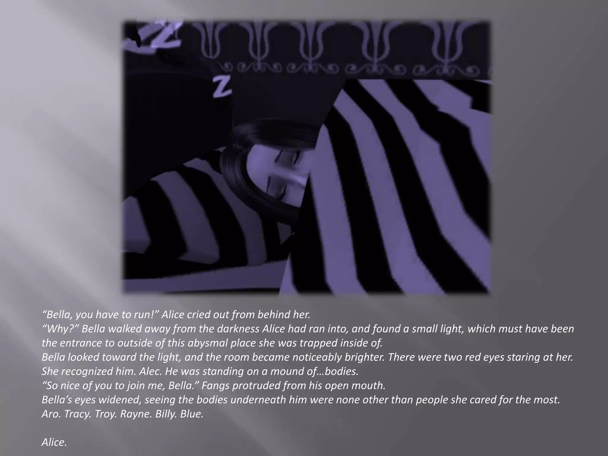“Bella, you have to run!” Alice cried out from behind her.“Why?” Bella walked away from the darkness Alice had ran into, and found a small light, which must have been the entrance to outside of this abysmal place she was trapped inside of.Bella looked toward the light, and the room became noticeably brighter. There were two red eyes staring at her. She recognized him. Alec. He was standing on a mound of…bodies.“So nice of you to join me, Bella.” Fangs protruded from his open mouth.Bella’s eyes widened, seeing the bodies underneath him were none other than people she cared for the most.Aro. Tracy. Troy. Rayne. Billy. Blue.Alice.