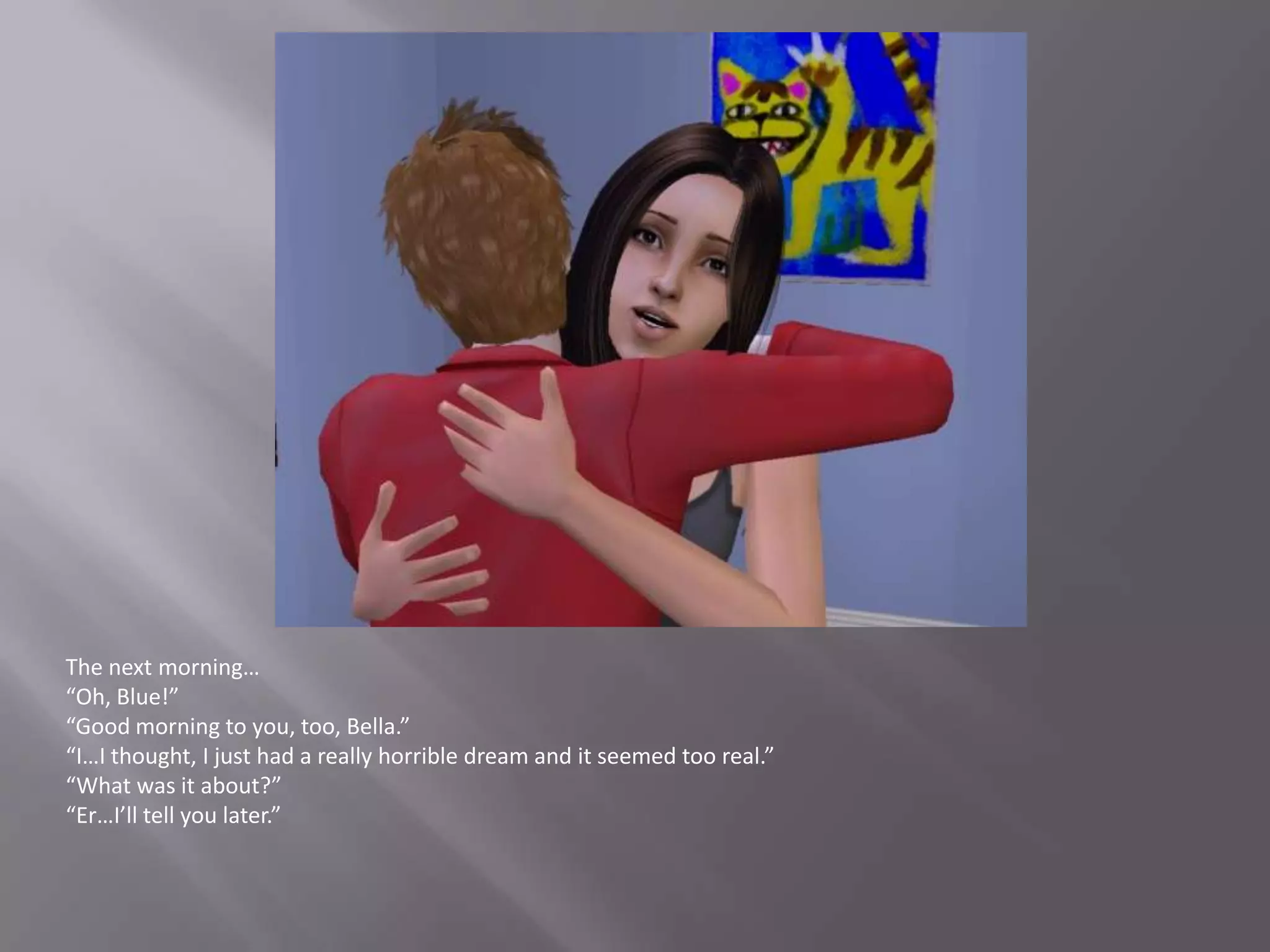 The next morning…“Oh, Blue!”“Good morning to you, too, Bella.”“I…I thought, I just had a really horrible dream and it seemed too real.”“What was it about?”“Er…I’ll tell you later.”