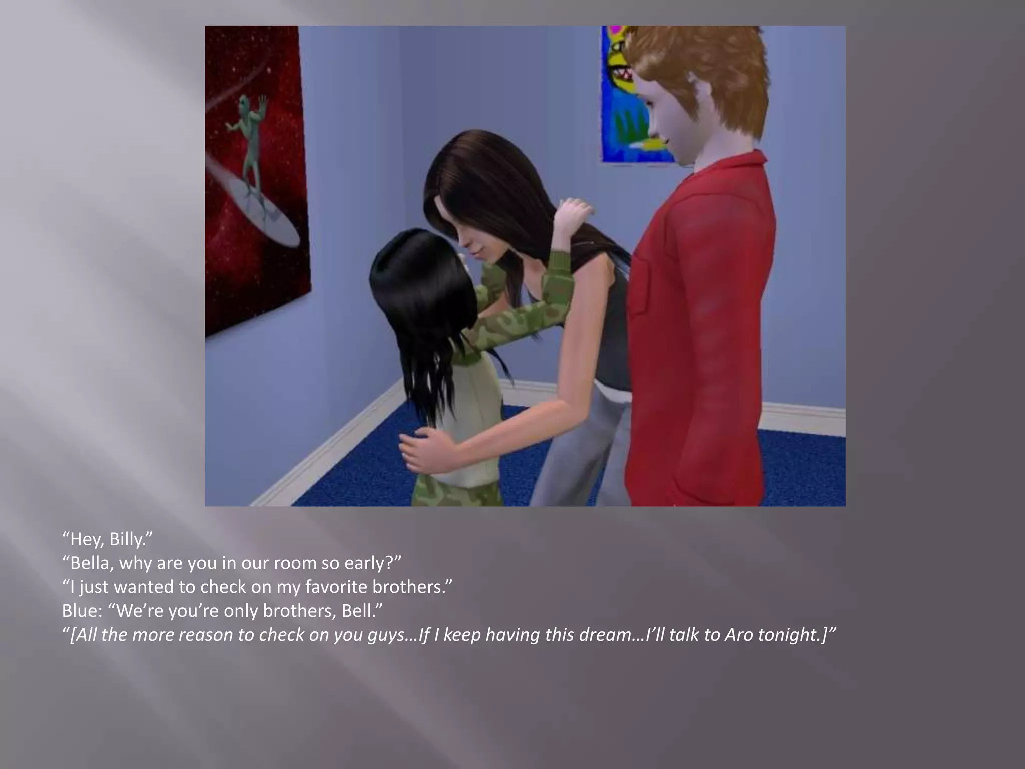 “Hey, Billy.”“Bella, why are you in our room so early?”“I just wanted to check on my favorite brothers.”Blue: “We’re you’re only brothers, Bell.”“[All the more reason to check on you guys…If I keep having this dream…I’ll talk to Aro tonight.]”