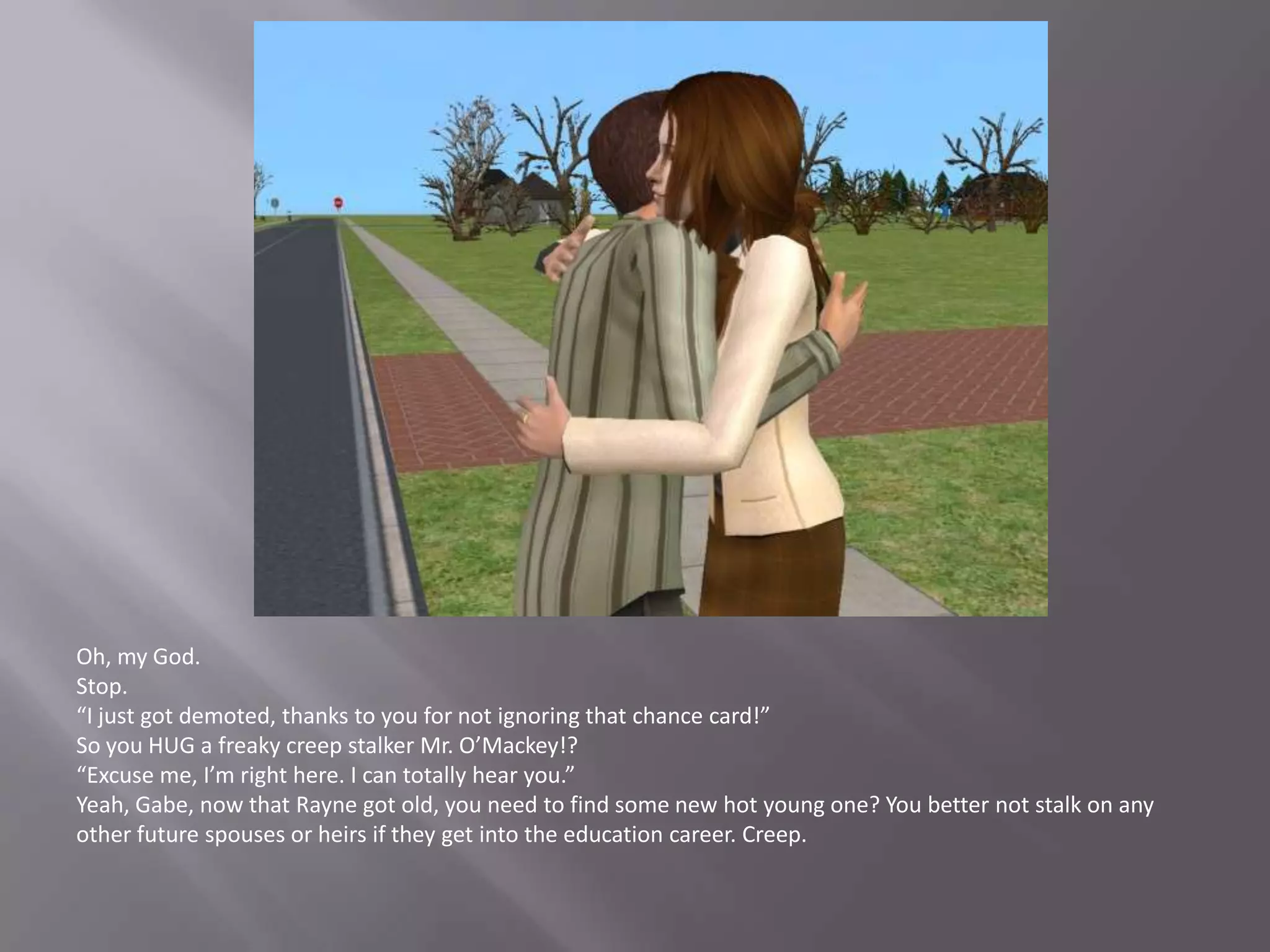 Oh, my God.Stop.“I just got demoted, thanks to you for not ignoring that chance card!”So you HUG a freaky creep stalker Mr. O’Mackey!?“Excuse me, I’m right here. I can totally hear you.”Yeah, Gabe, now that Rayne got old, you need to find some new hot young one? You better not stalk on any other future spouses or heirs if they get into the education career. Creep.