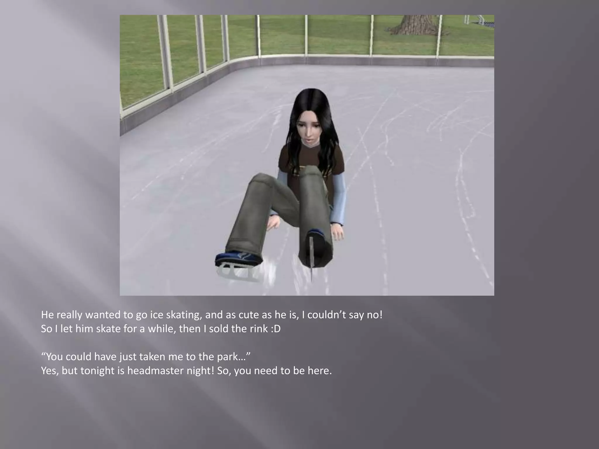 He really wanted to go ice skating, and as cute as he is, I couldn’t say no!So I let him skate for a while, then I sold the rink :D“You could have just taken me to the park…”Yes, but tonight is headmaster night! So, you need to be here.