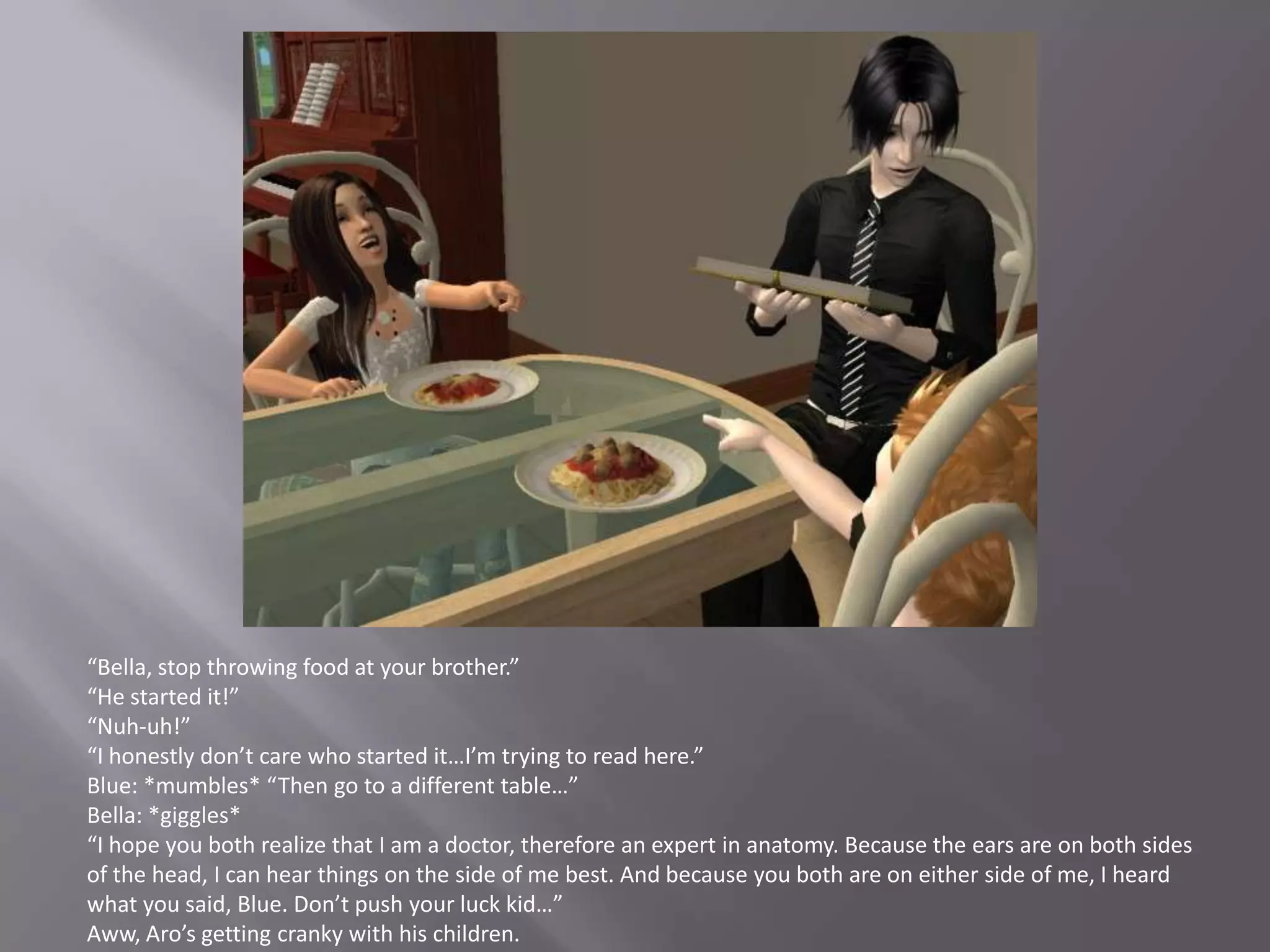 “Bella, stop throwing food at your brother.”“He started it!”“Nuh-uh!”“I honestly don’t care who started it…I’m trying to read here.”Blue: *mumbles* “Then go to a different table…”Bella: *giggles*“I hope you both realize that I am a doctor, therefore an expert in anatomy. Because the ears are on both sides of the head, I can hear things on the side of me best. And because you both are on either side of me, I heard what you said, Blue. Don’t push your luck kid…”Aww, Aro’s getting cranky with his children.