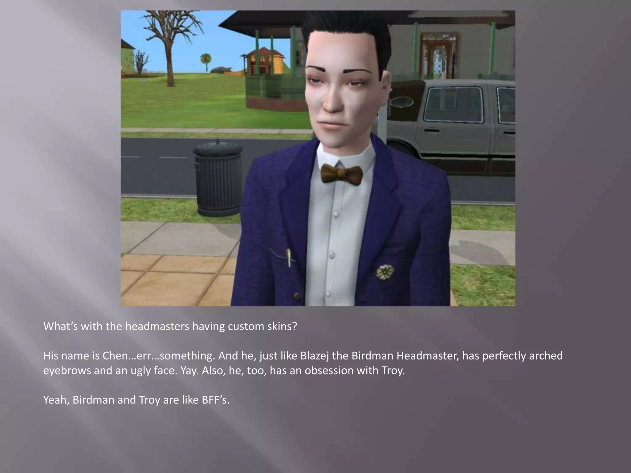 What’s with the headmasters having custom skins?His name is Chen…err…something. And he, just like Blazej the Birdman Headmaster, has perfectly arched eyebrows and an ugly face. Yay. Also, he, too, has an obsession with Troy.Yeah, Birdman and Troy are like BFF’s. 
