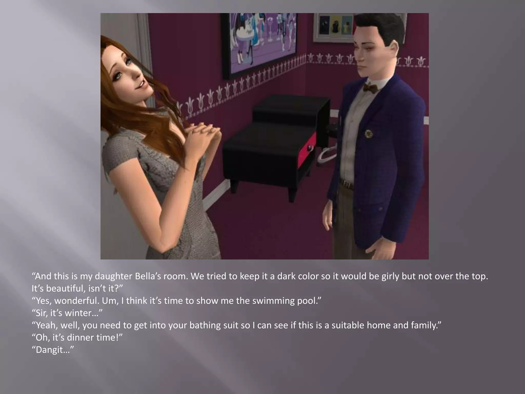 “And this is my daughter Bella’s room. We tried to keep it a dark color so it would be girly but not over the top. It’s beautiful, isn’t it?”“Yes, wonderful. Um, I think it’s time to show me the swimming pool.”“Sir, it’s winter…”“Yeah, well, you need to get into your bathing suit so I can see if this is a suitable home and family.”“Oh, it’s dinner time!”“Dangit…”