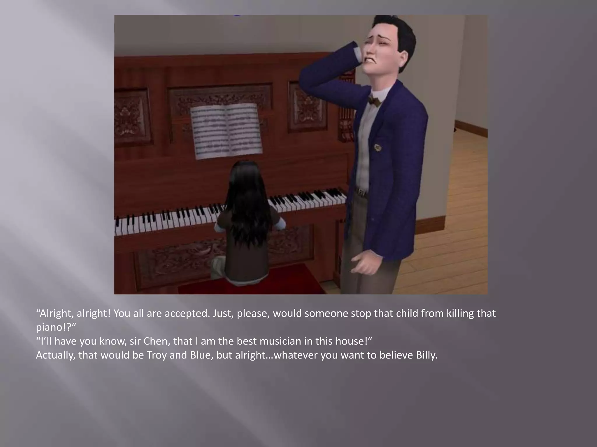 “Alright, alright! You all are accepted. Just, please, would someone stop that child from killing that piano!?”“I’ll have you know, sir Chen, that I am the best musician in this house!”Actually, that would be Troy and Blue, but alright…whatever you want to believe Billy.
