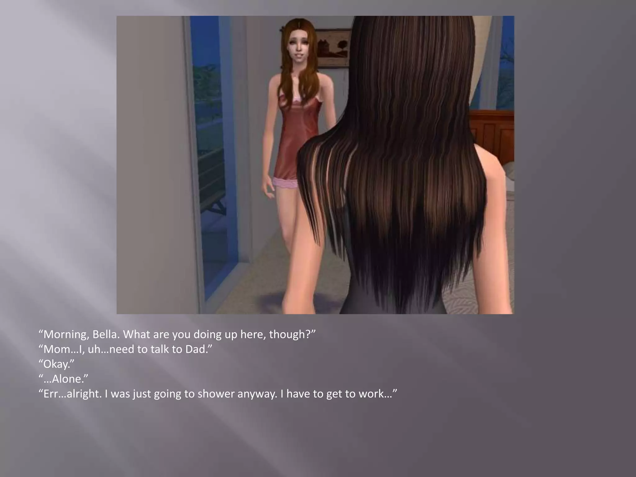 “Morning, Bella. What are you doing up here, though?”“Mom…I, uh…need to talk to Dad.”“Okay.”“…Alone.”“Err…alright. I was just going to shower anyway. I have to get to work…”