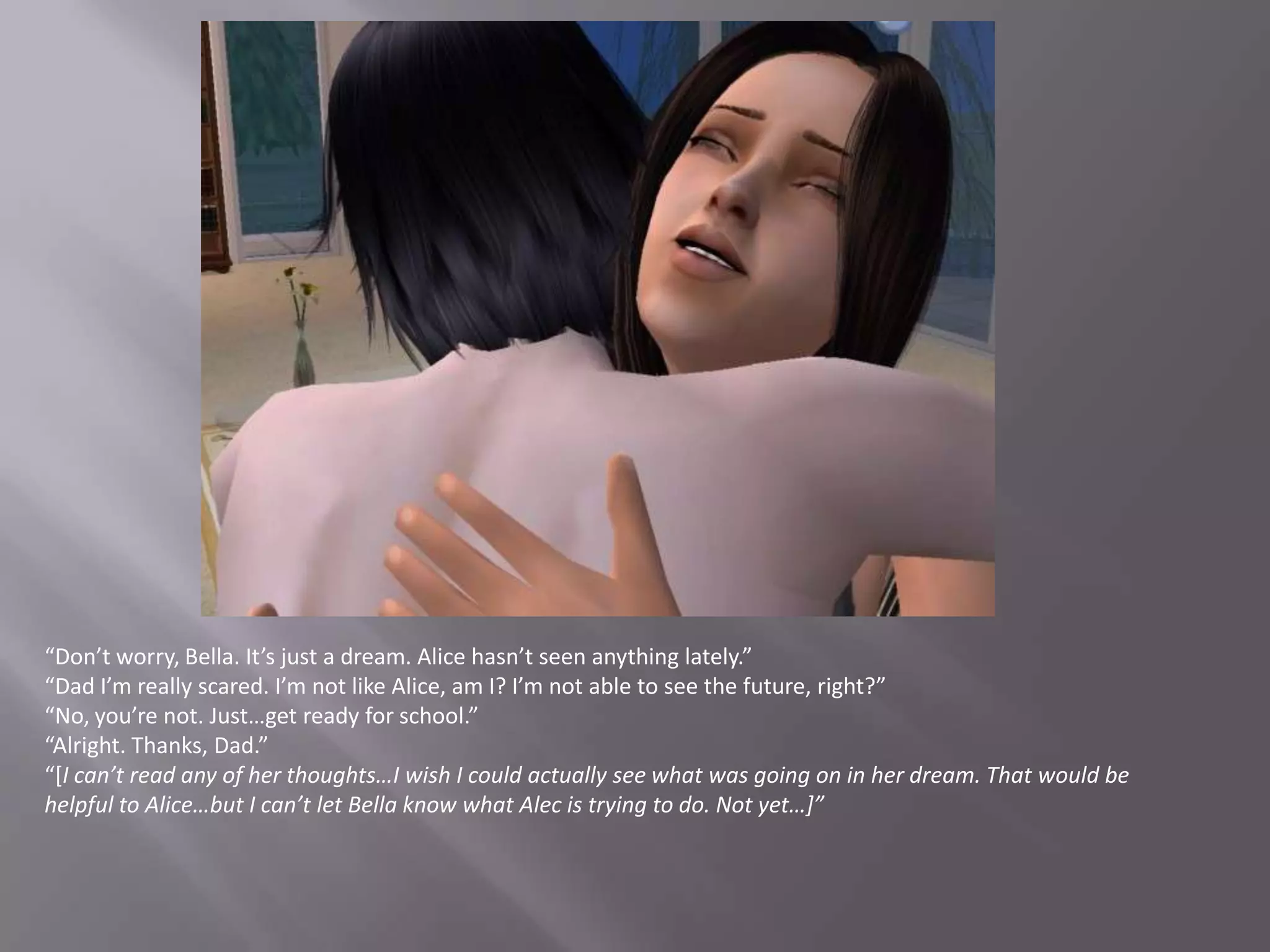 “Don’t worry, Bella. It’s just a dream. Alice hasn’t seen anything lately.”“Dad I’m really scared. I’m not like Alice, am I? I’m not able to see the future, right?”“No, you’re not. Just…get ready for school.”“Alright. Thanks, Dad.”“[I can’t read any of her thoughts…I wish I could actually see what was going on in her dream. That would be helpful to Alice…but I can’t let Bella know what Alec is trying to do. Not yet…]”