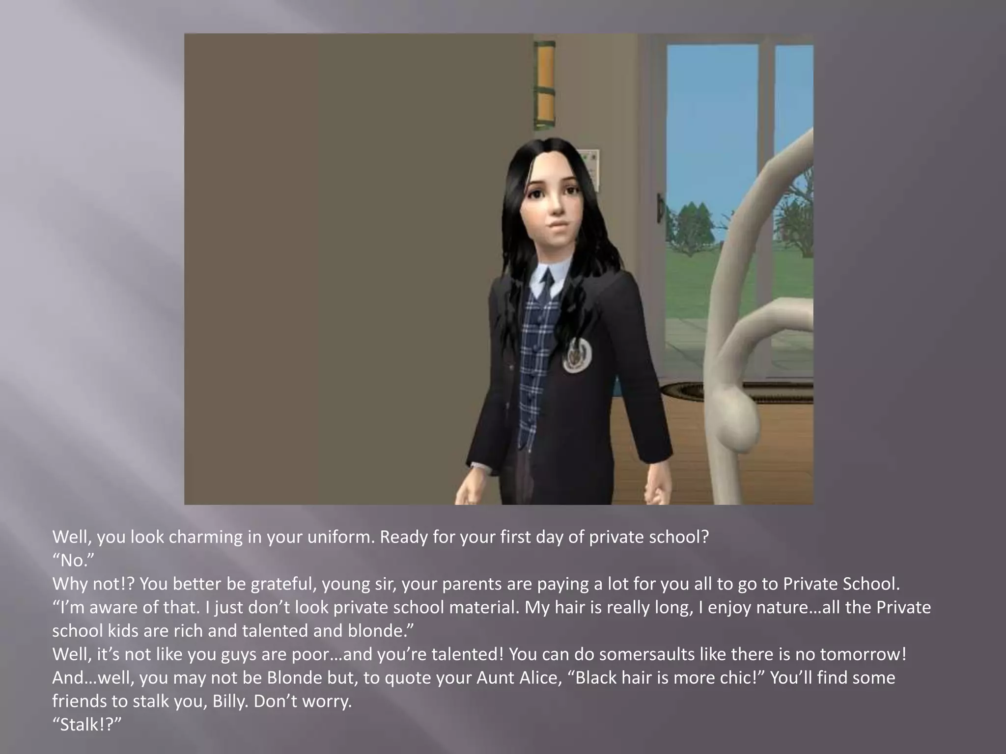 Well, you look charming in your uniform. Ready for your first day of private school?“No.”Why not!? You better be grateful, young sir, your parents are paying a lot for you all to go to Private School.“I’m aware of that. I just don’t look private school material. My hair is really long, I enjoy nature…all the Private school kids are rich and talented and blonde.”Well, it’s not like you guys are poor…and you’re talented! You can do somersaults like there is no tomorrow! And…well, you may not be Blonde but, to quote your Aunt Alice, “Black hair is more chic!” You’ll find some friends to stalk you, Billy. Don’t worry.“Stalk!?”