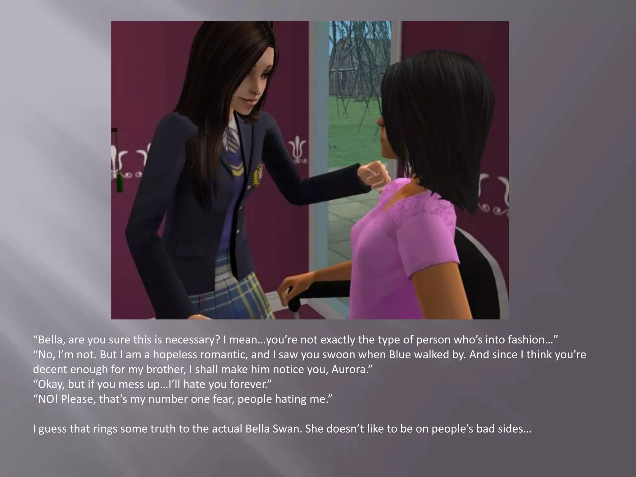 “Bella, are you sure this is necessary? I mean…you’re not exactly the type of person who’s into fashion…”“No, I’m not. But I am a hopeless romantic, and I saw you swoon when Blue walked by. And since I think you’re decent enough for my brother, I shall make him notice you, Aurora.”“Okay, but if you mess up…I’ll hate you forever.”“NO! Please, that’s my number one fear, people hating me.”I guess that rings some truth to the actual Bella Swan. She doesn’t like to be on people’s bad sides…