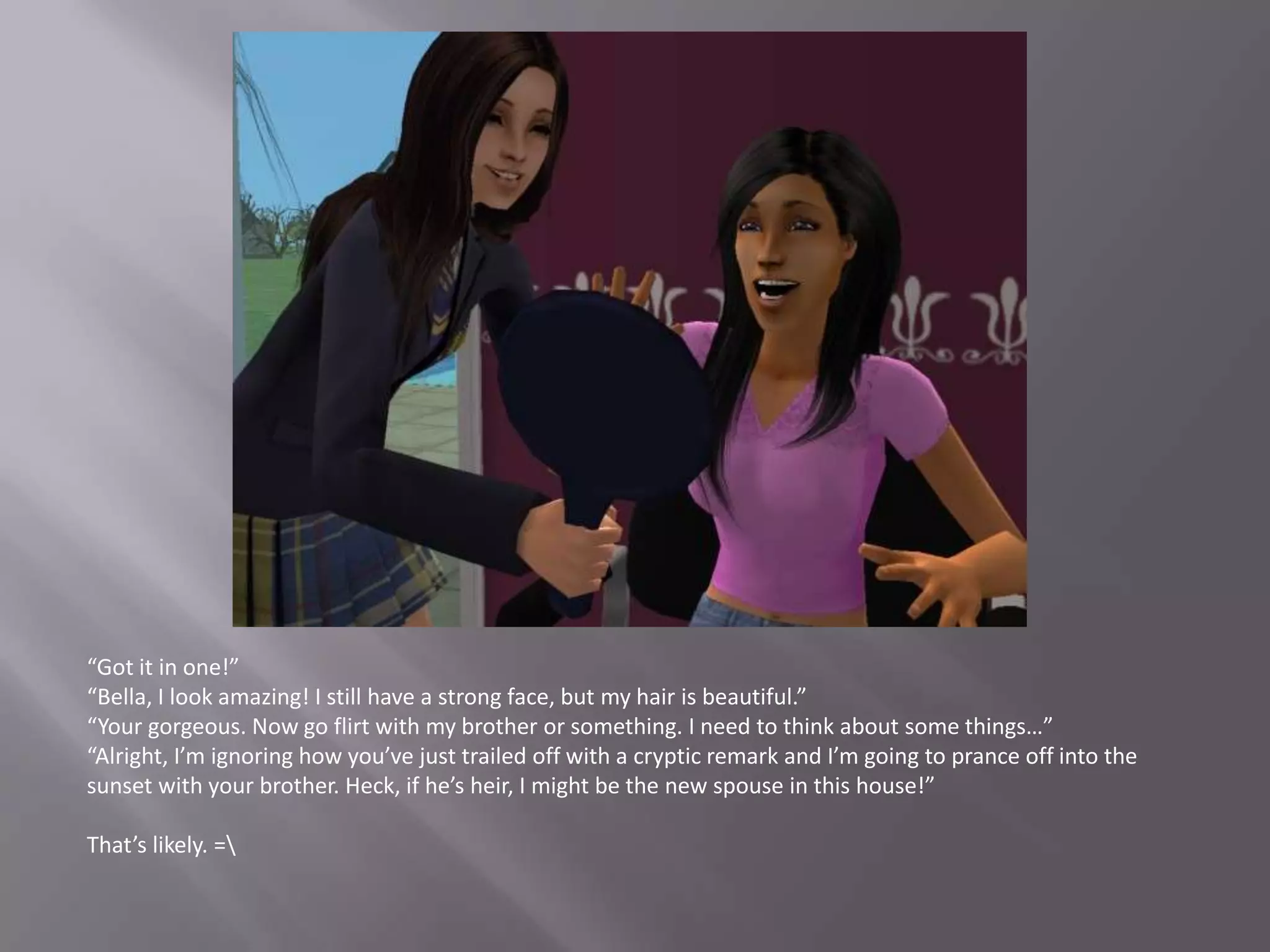 “Got it in one!”“Bella, I look amazing! I still have a strong face, but my hair is beautiful.”“Your gorgeous. Now go flirt with my brother or something. I need to think about some things…”“Alright, I’m ignoring how you’ve just trailed off with a cryptic remark and I’m going to prance off into the sunset with your brother. Heck, if he’s heir, I might be the new spouse in this house!”That’s likely. =\