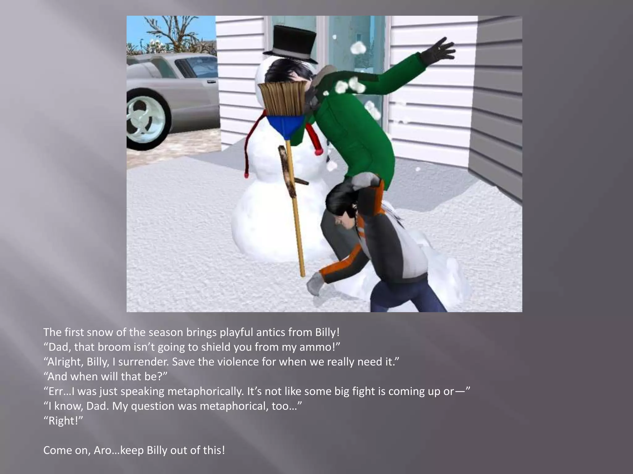 The first snow of the season brings playful antics from Billy!“Dad, that broom isn’t going to shield you from my ammo!”“Alright, Billy, I surrender. Save the violence for when we really need it.”“And when will that be?”“Err…I was just speaking metaphorically. It’s not like some big fight is coming up or—”“I know, Dad. My question was metaphorical, too…”“Right!”Come on, Aro…keep Billy out of this!