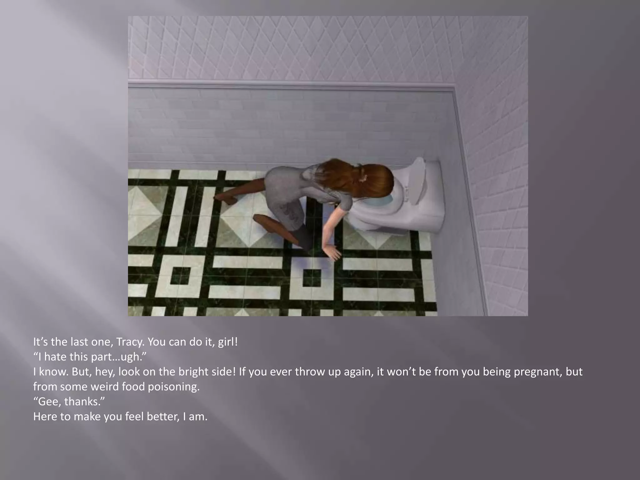 It’s the last one, Tracy. You can do it, girl!“I hate this part…ugh.”I know. But, hey, look on the bright side! If you ever throw up again, it won’t be from you being pregnant, but from some weird food poisoning.“Gee, thanks.”Here to make you feel better, I am.