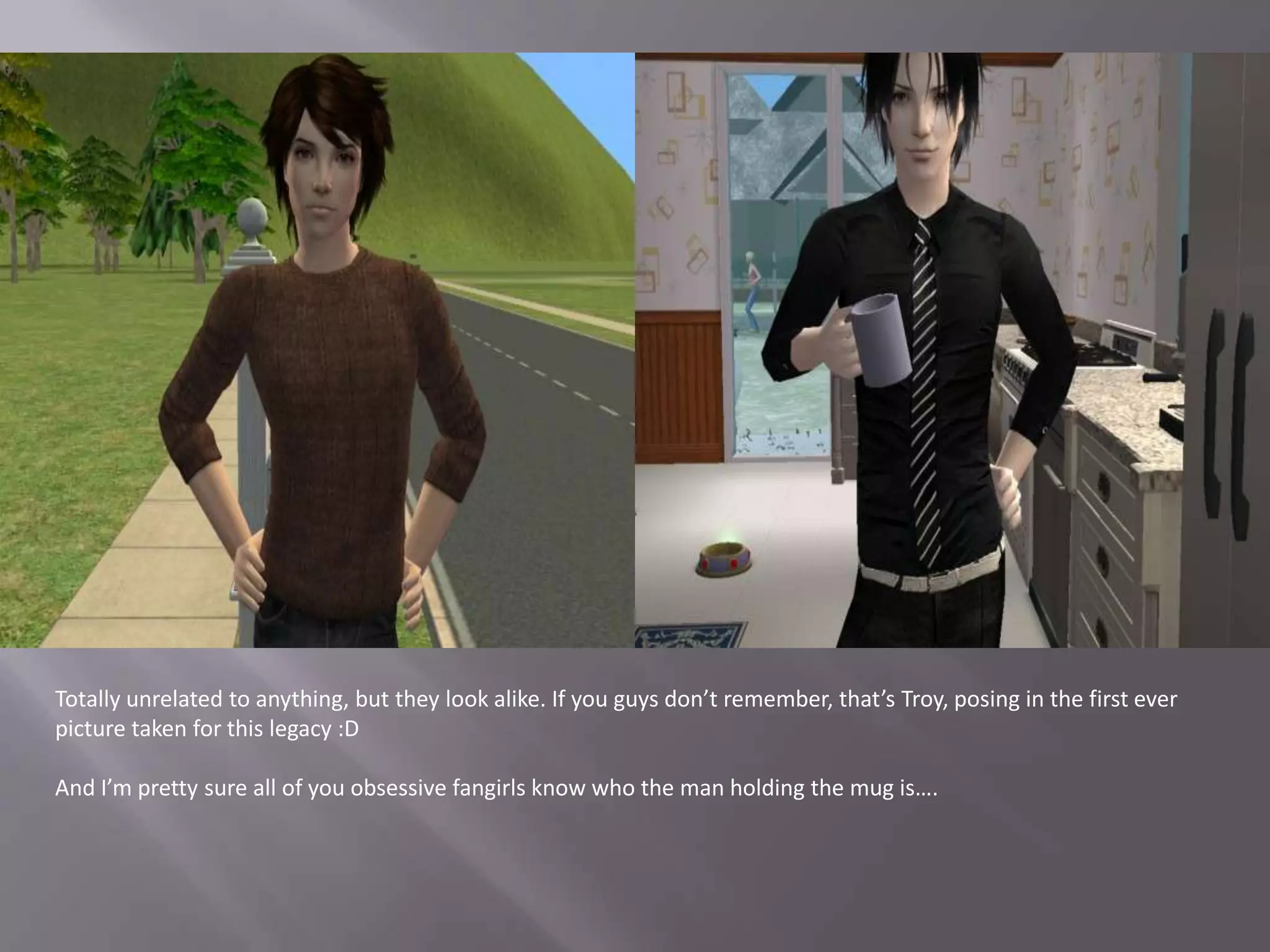 Totally unrelated to anything, but they look alike. If you guys don’t remember, that’s Troy, posing in the first ever picture taken for this legacy :DAnd I’m pretty sure all of you obsessive fangirls know who the man holding the mug is….