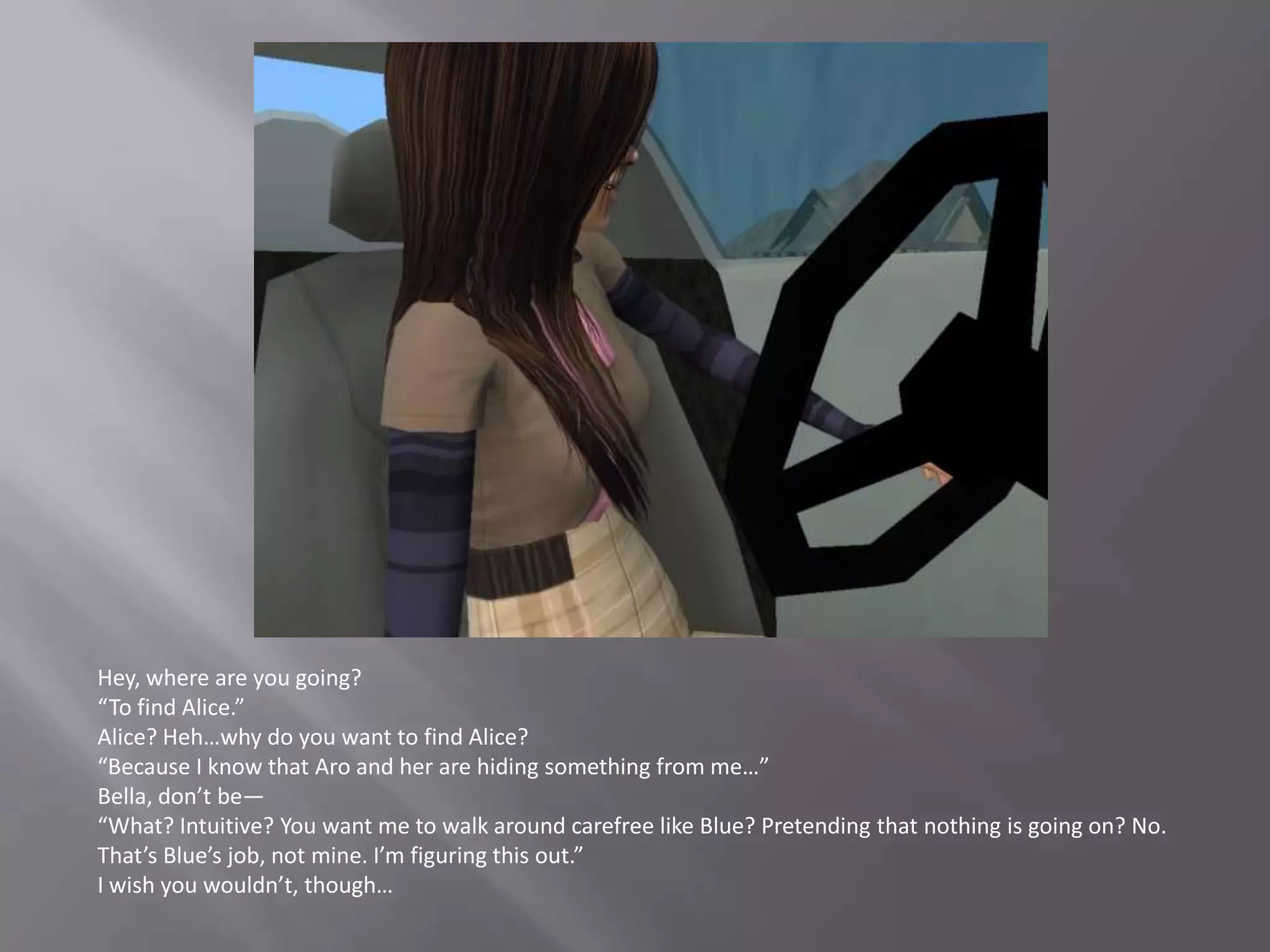 Hey, where are you going?“To find Alice.”Alice? Heh…why do you want to find Alice?“Because I know that Aro and her are hiding something from me…”Bella, don’t be—“What? Intuitive? You want me to walk around carefree like Blue? Pretending that nothing is going on? No. That’s Blue’s job, not mine. I’m figuring this out.”I wish you wouldn’t, though…