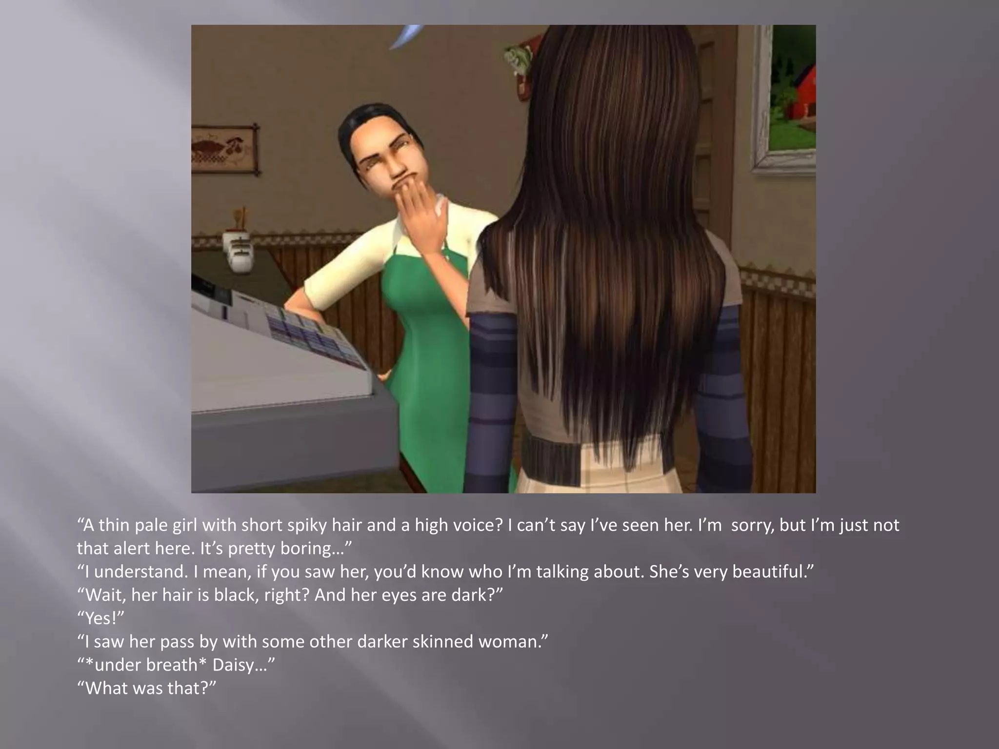 “A thin pale girl with short spiky hair and a high voice? I can’t say I’ve seen her. I’m  sorry, but I’m just not that alert here. It’s pretty boring…”“I understand. I mean, if you saw her, you’d know who I’m talking about. She’s very beautiful.”“Wait, her hair is black, right? And her eyes are dark?”“Yes!”“I saw her pass by with some other darker skinned woman.”“*under breath* Daisy…”“What was that?”