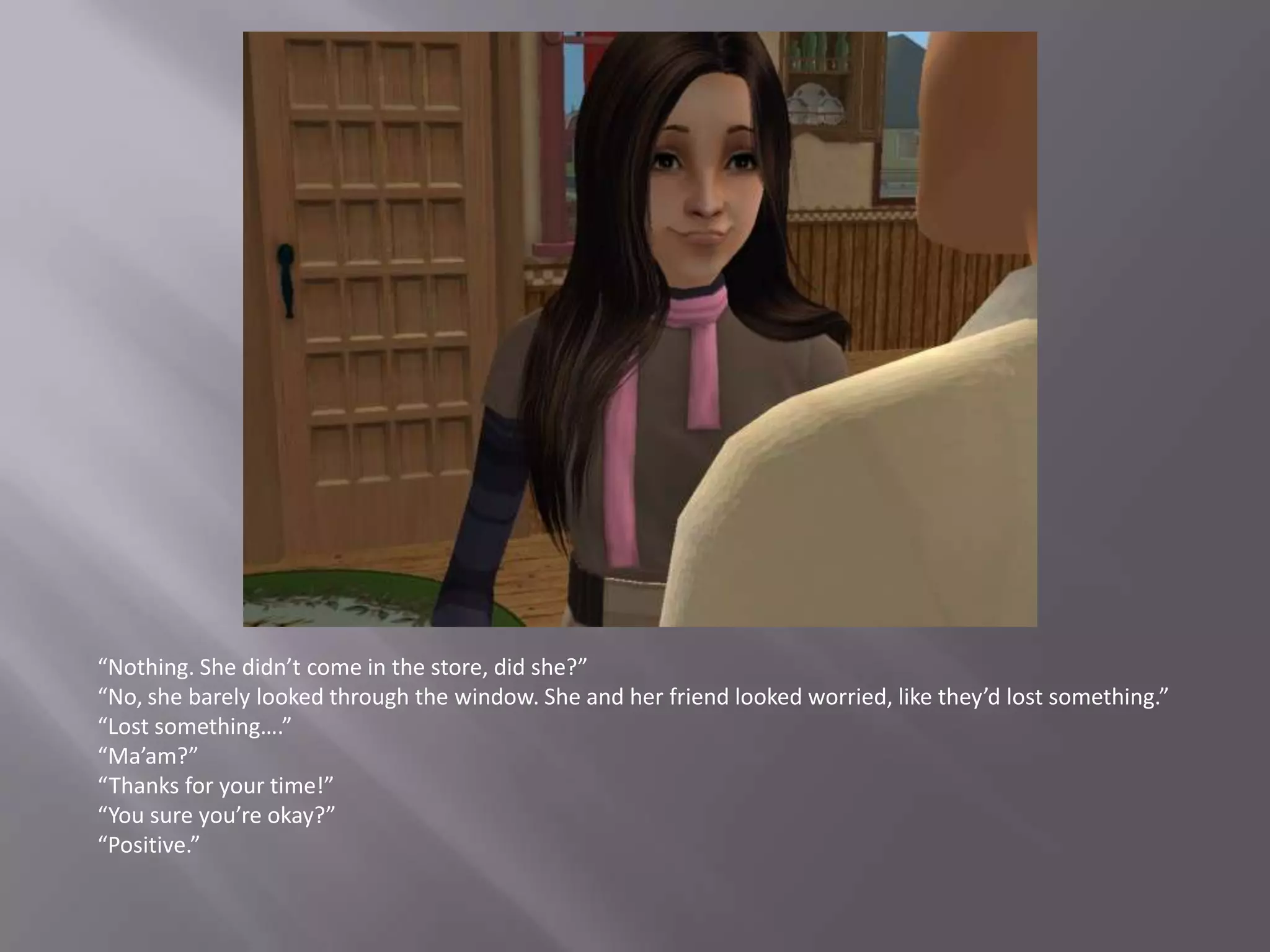 “Nothing. She didn’t come in the store, did she?”“No, she barely looked through the window. She and her friend looked worried, like they’d lost something.”“Lost something….”“Ma’am?”“Thanks for your time!”“You sure you’re okay?”“Positive.”