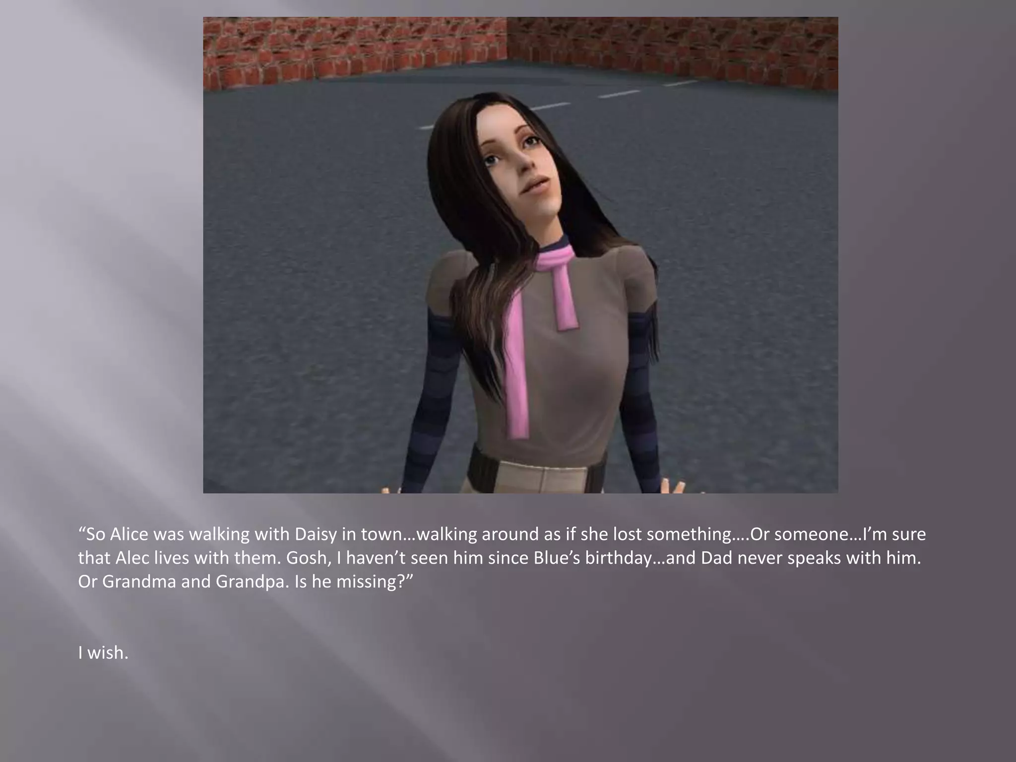 “So Alice was walking with Daisy in town…walking around as if she lost something….Or someone…I’m sure that Alec lives with them. Gosh, I haven’t seen him since Blue’s birthday…and Dad never speaks with him. Or Grandma and Grandpa. Is he missing?”I wish.