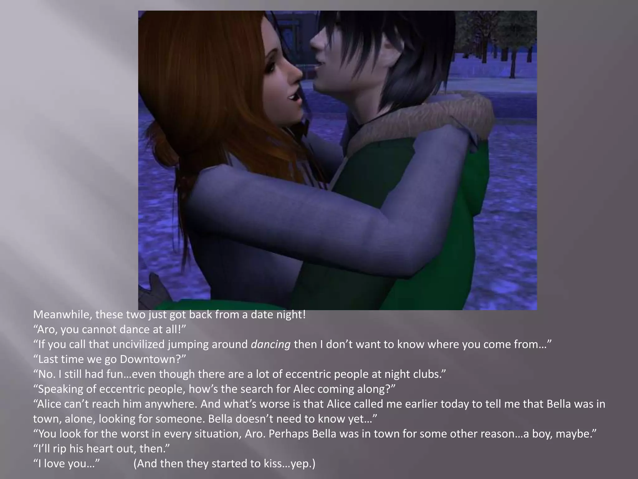 Meanwhile, these two just got back from a date night!“Aro, you cannot dance at all!”“If you call that uncivilized jumping around dancing then I don’t want to know where you come from…”“Last time we go Downtown?”“No. I still had fun…even though there are a lot of eccentric people at night clubs.”“Speaking of eccentric people, how’s the search for Alec coming along?”“Alice can’t reach him anywhere. And what’s worse is that Alice called me earlier today to tell me that Bella was in town, alone, looking for someone. Bella doesn’t need to know yet…”“You look for the worst in every situation, Aro. Perhaps Bella was in town for some other reason…a boy, maybe.”“I’ll rip his heart out, then.”“I love you…”            (And then they started to kiss…yep.)