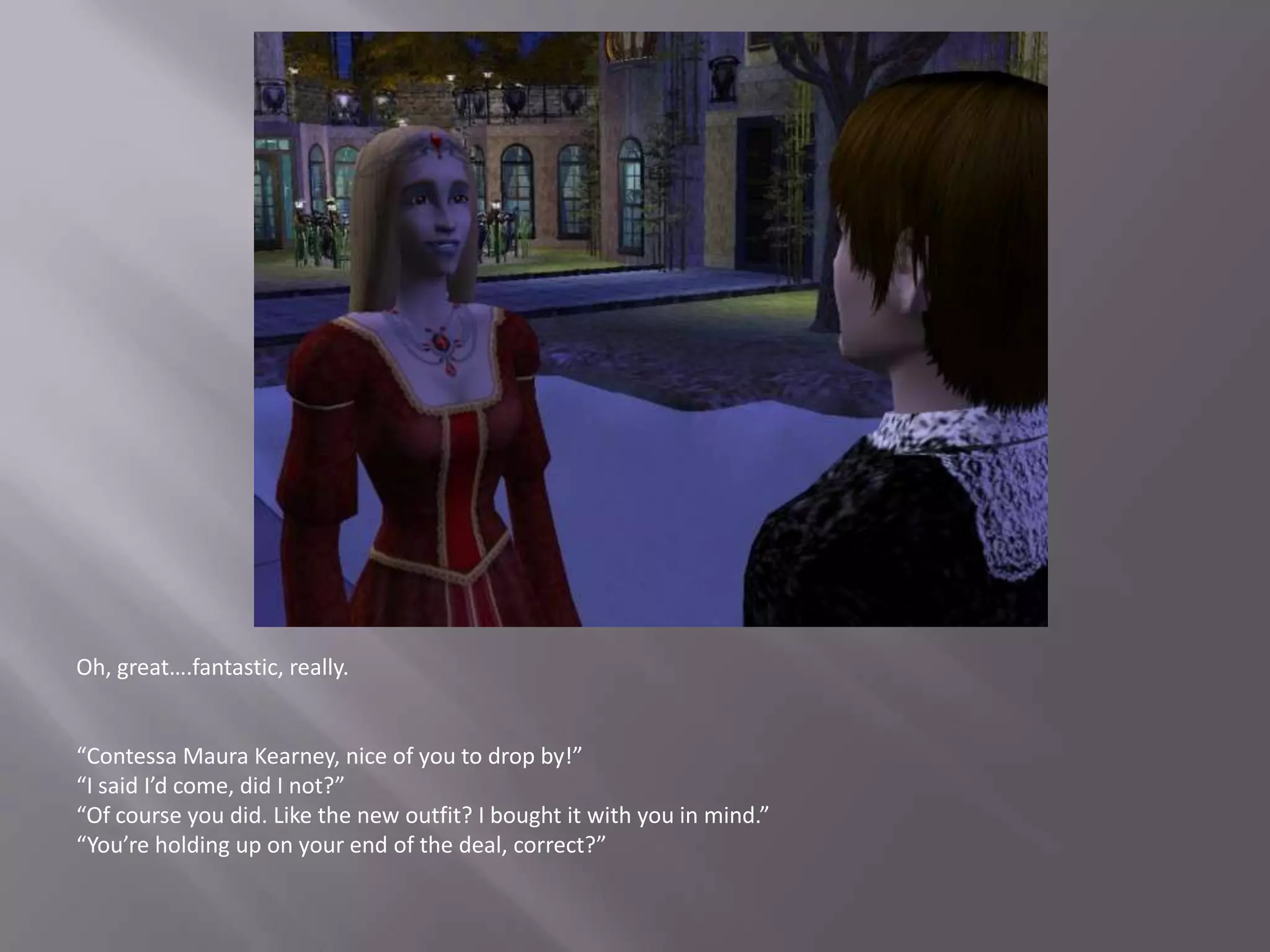 Oh, great….fantastic, really.“Contessa Maura Kearney, nice of you to drop by!”“I said I’d come, did I not?”“Of course you did. Like the new outfit? I bought it with you in mind.”“You’re holding up on your end of the deal, correct?”