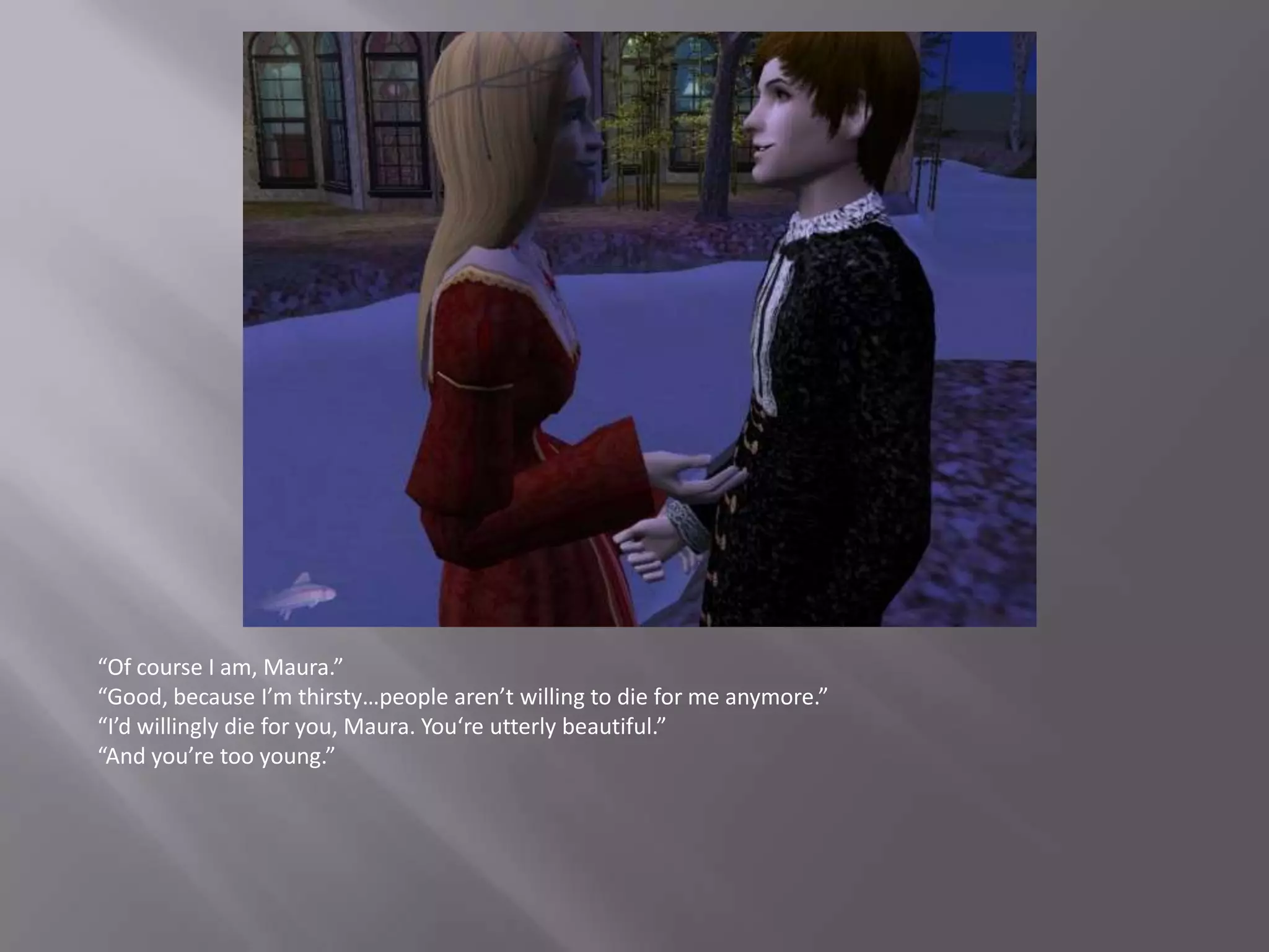 “Of course I am, Maura.”“Good, because I’m thirsty…people aren’t willing to die for me anymore.”“I’d willingly die for you, Maura. You‘re utterly beautiful.”“And you’re too young.”