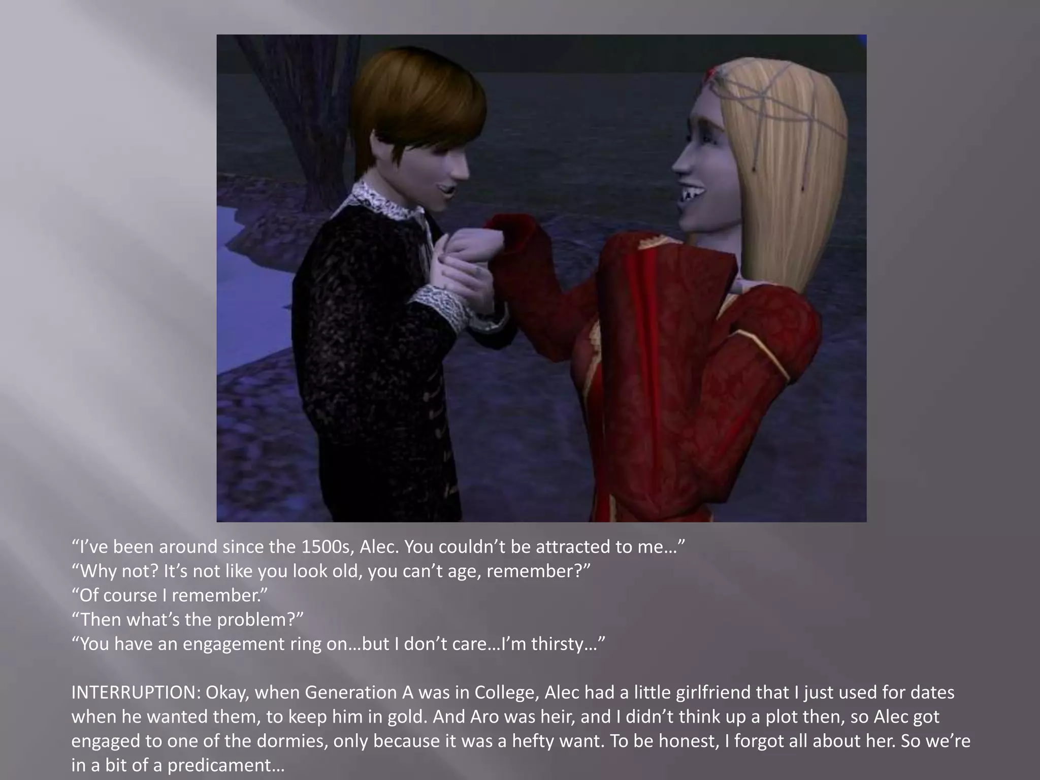 “I’ve been around since the 1500s, Alec. You couldn’t be attracted to me…”“Why not? It’s not like you look old, you can’t age, remember?”“Of course I remember.”“Then what’s the problem?”“You have an engagement ring on…but I don’t care…I’m thirsty…”INTERRUPTION: Okay, when Generation A was in College, Alec had a little girlfriend that I just used for dates when he wanted them, to keep him in gold. And Aro was heir, and I didn’t think up a plot then, so Alec got engaged to one of the dormies, only because it was a hefty want. To be honest, I forgot all about her. So we’re in a bit of a predicament…