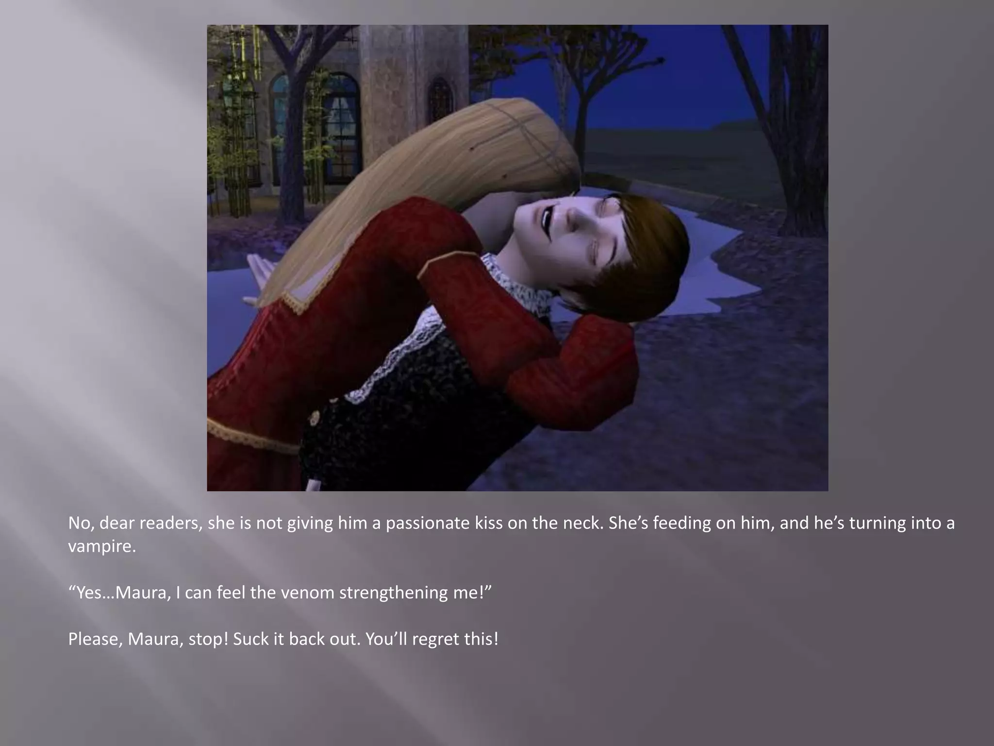No, dear readers, she is not giving him a passionate kiss on the neck. She’s feeding on him, and he’s turning into a vampire.“Yes…Maura, I can feel the venom strengthening me!”Please, Maura, stop! Suck it back out. You’ll regret this!