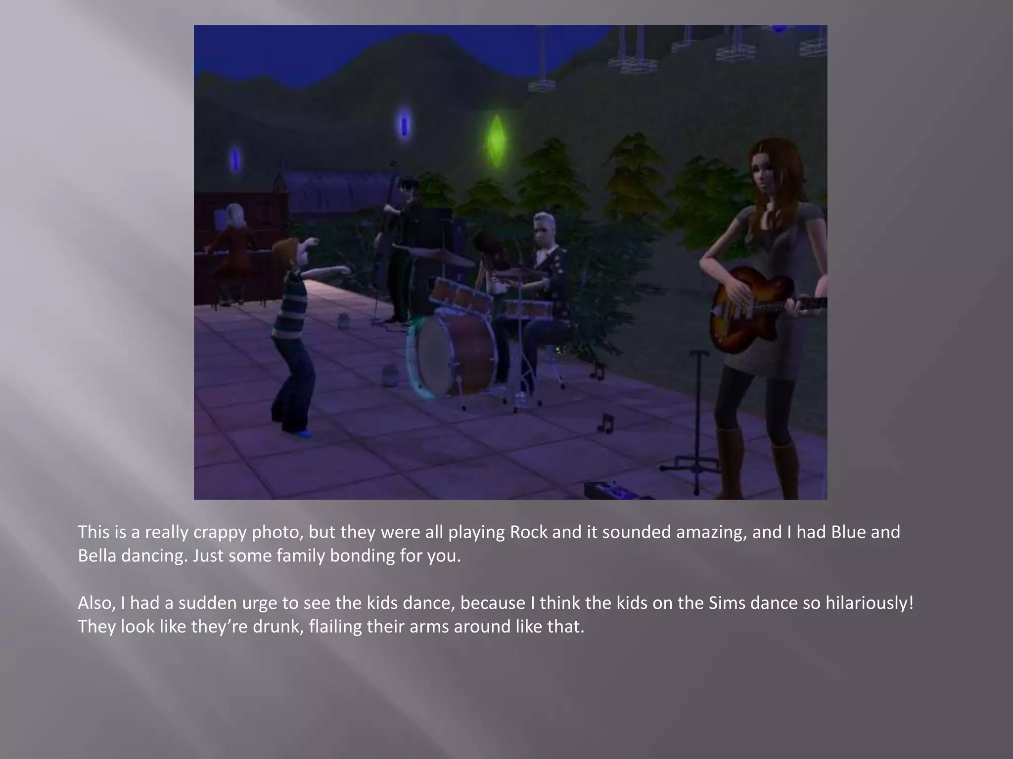 This is a really crappy photo, but they were all playing Rock and it sounded amazing, and I had Blue and Bella dancing. Just some family bonding for you.Also, I had a sudden urge to see the kids dance, because I think the kids on the Sims dance so hilariously! They look like they’re drunk, flailing their arms around like that.