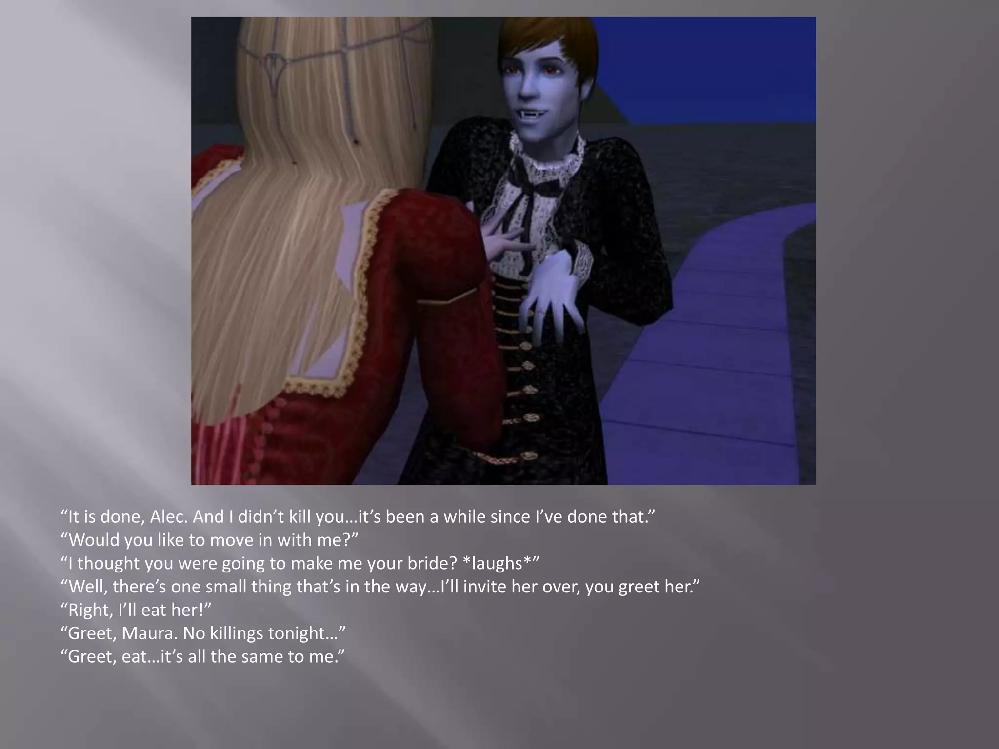 “It is done, Alec. And I didn’t kill you…it’s been a while since I’ve done that.”“Would you like to move in with me?”“I thought you were going to make me your bride? *laughs*”“Well, there’s one small thing that’s in the way…I’ll invite her over, you greet her.”“Right, I’ll eat her!”“Greet, Maura. No killings tonight…”“Greet, eat…it’s all the same to me.”